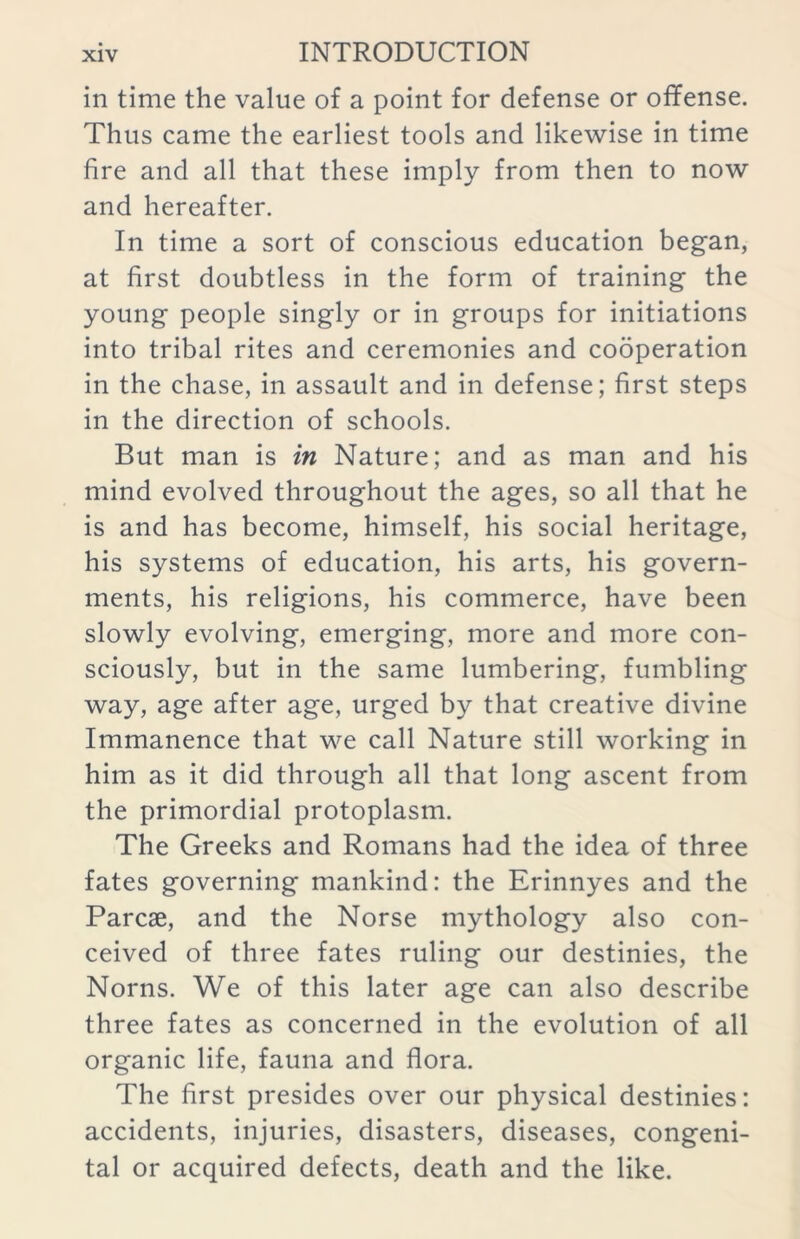 in time the value of a point for defense or offense. Thus came the earliest tools and likewise in time fire and all that these imply from then to now and hereafter. In time a sort of conscious education began, at first doubtless in the form of training the young people singly or in groups for initiations into tribal rites and ceremonies and cooperation in the chase, in assault and in defense; first steps in the direction of schools. But man is in Nature; and as man and his mind evolved throughout the ages, so all that he is and has become, himself, his social heritage, his systems of education, his arts, his govern- ments, his religions, his commerce, have been slowly evolving, emerging, more and more con- sciously, but in the same lumbering, fumbling way, age after age, urged by that creative divine Immanence that we call Nature still working in him as it did through all that long ascent from the primordial protoplasm. The Greeks and Romans had the idea of three fates governing mankind: the Erinnyes and the Parcse, and the Norse mythology also con- ceived of three fates ruling our destinies, the Norns. We of this later age can also describe three fates as concerned in the evolution of all organic life, fauna and flora. The first presides over our physical destinies: accidents, injuries, disasters, diseases, congeni- tal or acquired defects, death and the like.