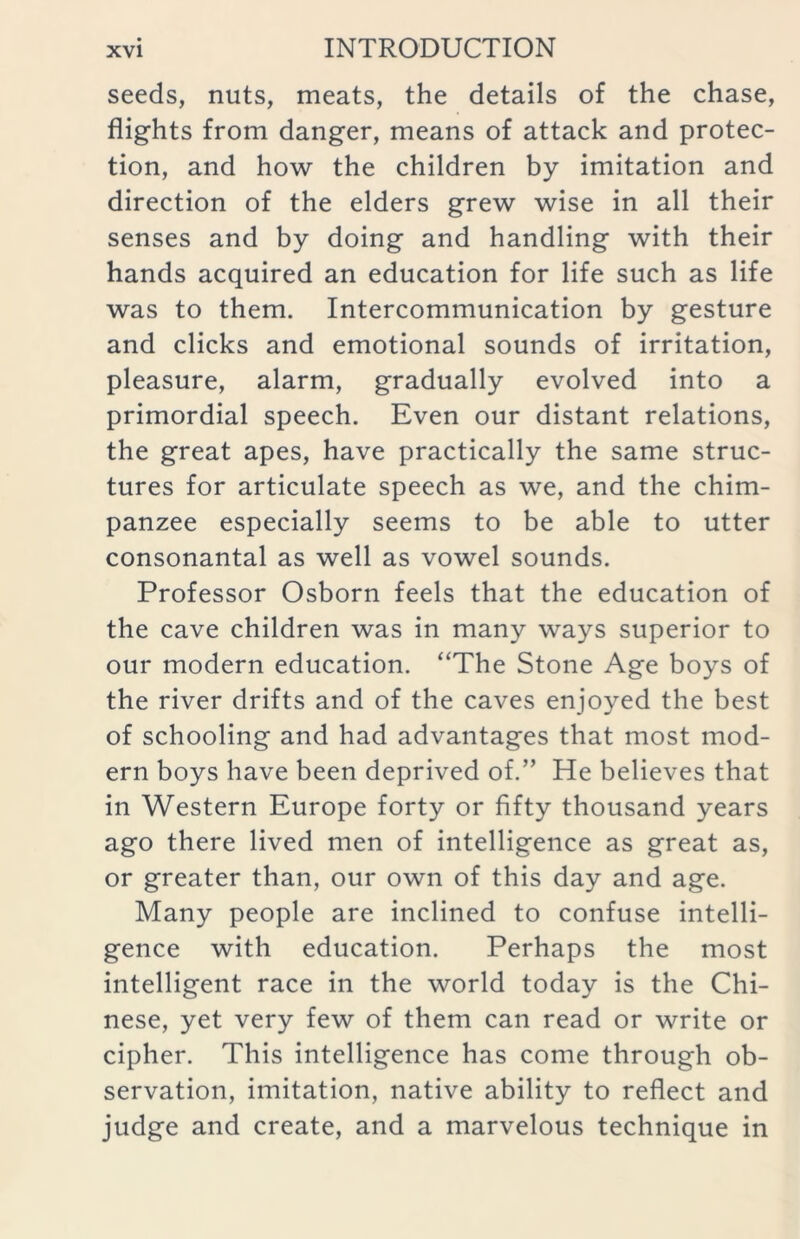 seeds, nuts, meats, the details of the chase, flights from danger, means of attack and protec- tion, and how the children by imitation and direction of the elders grew wise in all their senses and by doing and handling with their hands acquired an education for life such as life was to them. Intercommunication by gesture and clicks and emotional sounds of irritation, pleasure, alarm, gradually evolved into a primordial speech. Even our distant relations, the great apes, have practically the same struc- tures for articulate speech as we, and the chim- panzee especially seems to be able to utter consonantal as well as vowel sounds. Professor Osborn feels that the education of the cave children was in many ways superior to our modern education. “The Stone Age boys of the river drifts and of the caves enjoyed the best of schooling and had advantages that most mod- ern boys have been deprived of.” He believes that in Western Europe forty or fifty thousand years ago there lived men of intelligence as great as, or greater than, our own of this day and age. Many people are inclined to confuse intelli- gence with education. Perhaps the most intelligent race in the world today is the Chi- nese, yet very few of them can read or write or cipher. This intelligence has come through ob- servation, imitation, native ability to reflect and judge and create, and a marvelous technique in