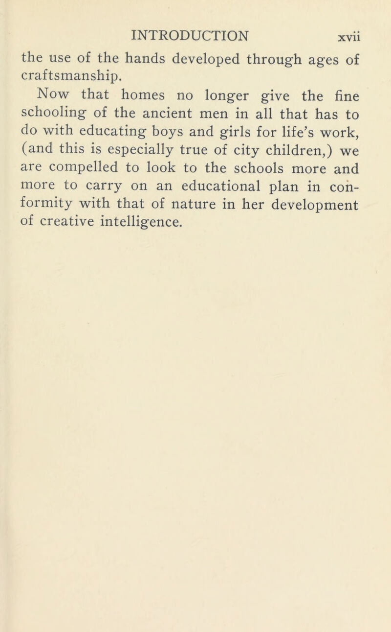 the use of the hands developed through ages of craftsmanship. Now that homes no longer give the fine schooling of the ancient men in all that has to do with educating boys and girls for life’s work, (and this is especially true of city children,) we are compelled to look to the schools more and more to carry on an educational plan in con- formity with that of nature in her development of creative intelligence.