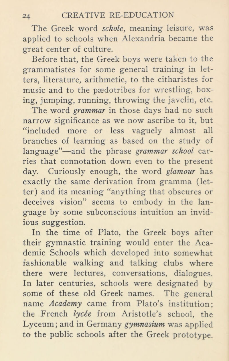 The Greek word schole, meaning leisure, was applied to schools when Alexandria became the great center of culture. Before that, the Greek boys were taken to the grammatistes for some general training in let- ters, literature, arithmetic, to the citharistes for music and to the paedotribes for wrestling, box- ing, jumping, running, throwing the javelin, etc. The word grammar in those days had no such narrow significance as we now ascribe to it, but “included more or less vaguely almost all branches of learning as based on the study of language”—and the phrase grammar school car- ries that connotation down even to the present day. Curiously enough, the word glamour has exactly the same derivation from gramma (let- ter) and its meaning “anything that obscures or deceives vision” seems to embody in the lan- guage by some subconscious intuition an invid- ious suggestion. In the time of Plato, the Greek boys after their gymnastic training would enter the Aca- demic Schools which developed into somewhat fashionable walking and talking clubs where there were lectures, conversations, dialogues. In later centuries, schools were designated by some of these old Greek names. The general name Academy came from Plato’s institution; the French lyc6e from Aristotle’s school, the Lyceum; and in Germany gymnasium was applied to the public schools after the Greek prototype.