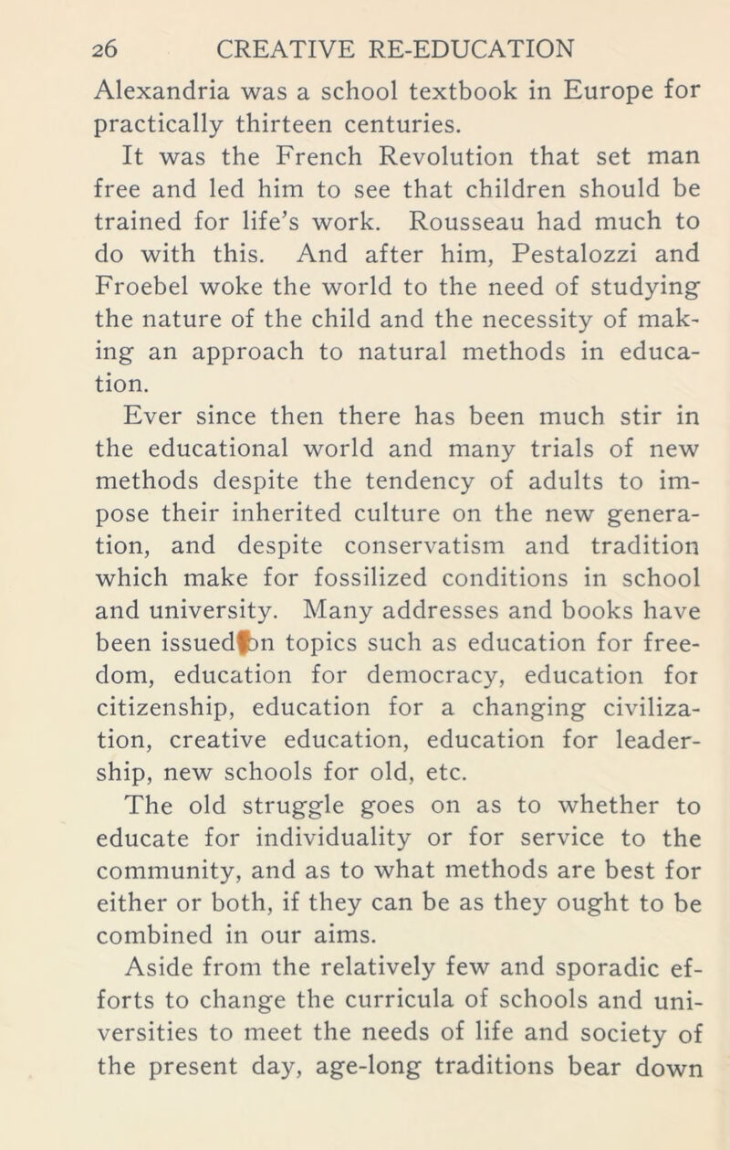 Alexandria was a school textbook in Europe for practically thirteen centuries. It was the French Revolution that set man free and led him to see that children should be trained for life’s work. Rousseau had much to do with this. And after him, Pestalozzi and Froebel woke the world to the need of studying the nature of the child and the necessity of mak- ing an approach to natural methods in educa- tion. Ever since then there has been much stir in the educational world and many trials of new methods despite the tendency of adults to im- pose their inherited culture on the new genera- tion, and despite conservatism and tradition which make for fossilized conditions in school and university. Many addresses and books have been issuedfbn topics such as education for free- dom, education for democracy, education for citizenship, education for a changing civiliza- tion, creative education, education for leader- ship, new schools for old, etc. The old struggle goes on as to whether to educate for individuality or for service to the community, and as to what methods are best for either or both, if they can be as they ought to be combined in our aims. Aside from the relatively few and sporadic ef- forts to change the curricula of schools and uni- versities to meet the needs of life and society of the present day, age-long traditions bear down