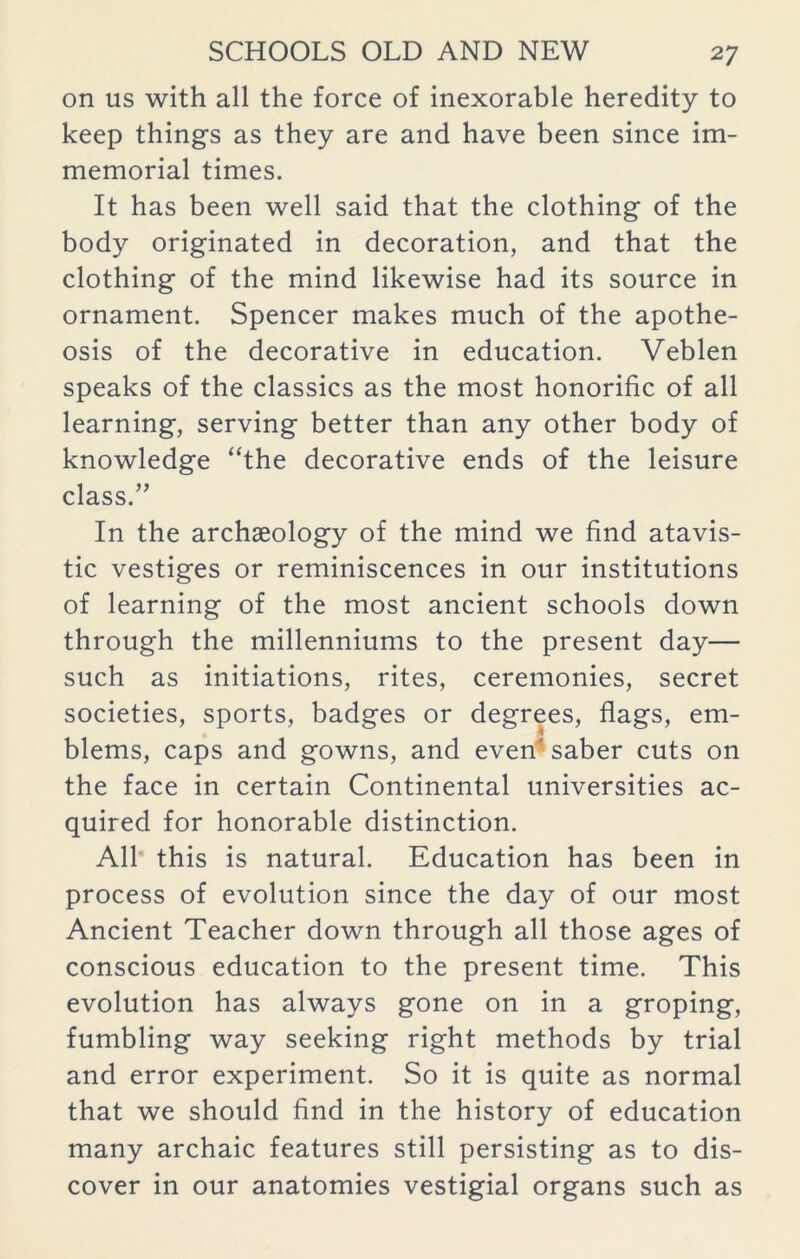 on us with all the force of inexorable heredity to keep things as they are and have been since im- memorial times. It has been well said that the clothing of the body originated in decoration, and that the clothing of the mind likewise had its source in ornament. Spencer makes much of the apothe- osis of the decorative in education. Veblen speaks of the classics as the most honorific of all learning, serving better than any other body of knowledge “the decorative ends of the leisure class.” In the archaeology of the mind we find atavis- tic vestiges or reminiscences in our institutions of learning of the most ancient schools down through the millenniums to the present day— such as initiations, rites, ceremonies, secret societies, sports, badges or degrees, flags, em- blems, caps and gowns, and even' saber cuts on the face in certain Continental universities ac- quired for honorable distinction. All this is natural. Education has been in process of evolution since the day of our most Ancient Teacher down through all those ages of conscious education to the present time. This evolution has always gone on in a groping, fumbling way seeking right methods by trial and error experiment. So it is quite as normal that we should find in the history of education many archaic features still persisting as to dis- cover in our anatomies vestigial organs such as