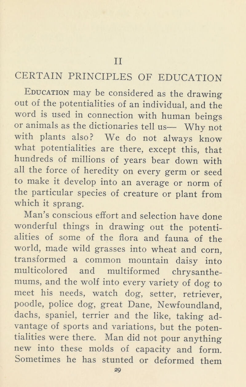 II CERTAIN PRINCIPLES OF EDUCATION Education may be considered as the drawing- out of the potentialities of an individual, and the word is used in connection with human being's or animals as the dictionaries tell us— Why not with plants also? We do not always know what potentialities are there, except this, that hundreds of millions of years bear down with all the force of heredity on every germ or seed to make it develop into an average or norm of the particular species of creature or plant from which it sprang. Man’s conscious effort and selection have done wonderful things in drawing out the potenti- alities of some of the flora and fauna of the world, made wild grasses into wheat and corn, transformed a common mountain daisy into multicolored and multiformed chrysanthe- mums, and the wolf into every variety of dog to meet his needs, watch dog, setter, retriever, poodle, police dog, great Dane, Newfoundland, dachs, spaniel, terrier and the like, taking ad- vantage of sports and variations, but the poten- tialities were there. Man did not pour anything new into these molds of capacity and form. Sometimes he has stunted or deformed them