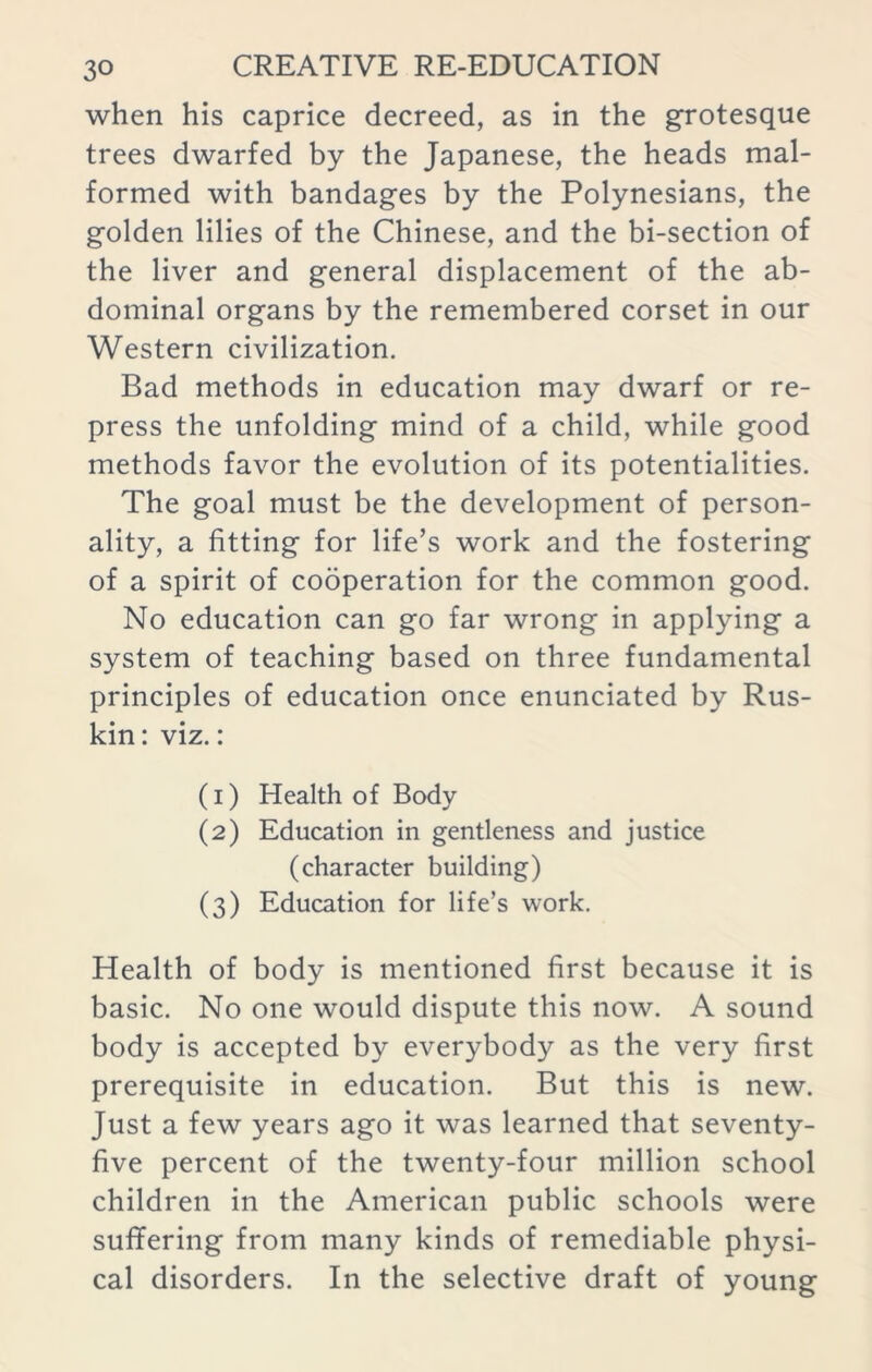 when his caprice decreed, as in the grotesque trees dwarfed by the Japanese, the heads mal- formed with bandages by the Polynesians, the golden lilies of the Chinese, and the bi-section of the liver and general displacement of the ab- dominal organs by the remembered corset in our Western civilization. Bad methods in education may dwarf or re- press the unfolding mind of a child, while good methods favor the evolution of its potentialities. The goal must be the development of person- ality, a fitting for life’s work and the fostering of a spirit of cooperation for the common good. No education can go far wrong in applying a system of teaching based on three fundamental principles of education once enunciated by Rus- kin: viz.: (1) Health of Body (2) Education in gentleness and justice (character building) (3) Education for life’s work. Health of body is mentioned first because it is basic. No one would dispute this now. A sound body is accepted by everybody as the very first prerequisite in education. But this is new. Just a few years ago it was learned that seventy- five percent of the twenty-four million school children in the American public schools were suffering from many kinds of remediable physi- cal disorders. In the selective draft of young