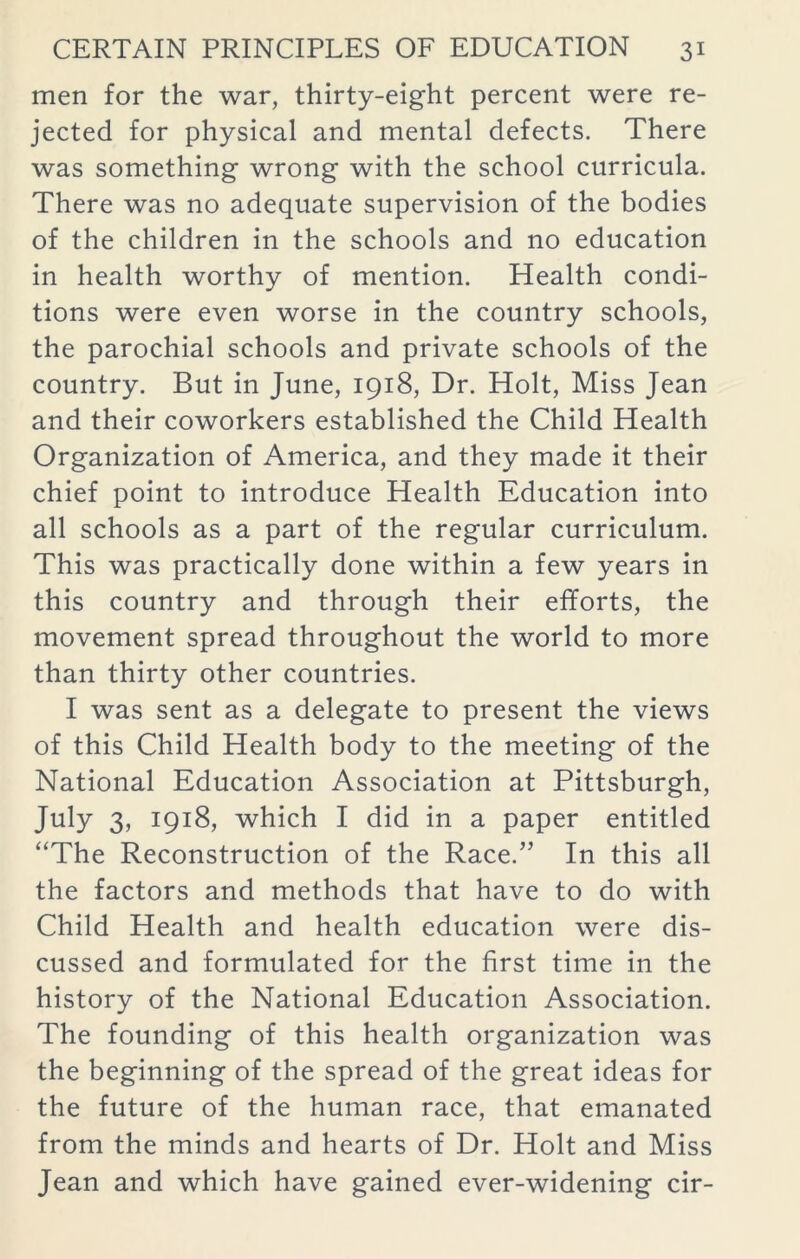 men for the war, thirty-eight percent were re- jected for physical and mental defects. There was something wrong with the school curricula. There was no adequate supervision of the bodies of the children in the schools and no education in health worthy of mention. Health condi- tions were even worse in the country schools, the parochial schools and private schools of the country. But in June, 1918, Dr. Holt, Miss Jean and their coworkers established the Child Health Organization of America, and they made it their chief point to introduce Health Education into all schools as a part of the regular curriculum. This was practically done within a few years in this country and through their efforts, the movement spread throughout the world to more than thirty other countries. I was sent as a delegate to present the views of this Child Health body to the meeting of the National Education Association at Pittsburgh, July 3, 1918, which I did in a paper entitled “The Reconstruction of the Race.” In this all the factors and methods that have to do with Child Health and health education were dis- cussed and formulated for the first time in the history of the National Education Association. The founding of this health organization was the beginning of the spread of the great ideas for the future of the human race, that emanated from the minds and hearts of Dr. Holt and Miss Jean and which have gained ever-widening cir-