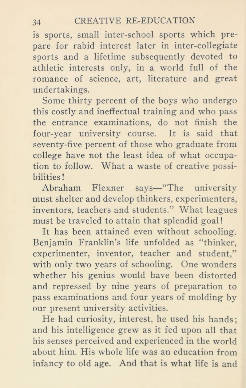 is sports, small inter-school sports which pre- pare for rabid interest later in inter-collegiate sports and a lifetime subsequently devoted to athletic interests only, in a world full of the romance of science, art, literature and great undertakings. Some thirty percent of the boys who undergo this costly and ineffectual training and who pass the entrance examinations, do not finish the four-year university course. It is said that seventy-five percent of those who graduate from college have not the least idea of what occupa- tion to follow. What a waste of creative possi- bilities ! Abraham Flexner says—“The university must shelter and develop thinkers, experimenters, inventors, teachers and students.” What leagues must be traveled to attain that splendid goal! It has been attained even without schooling. Benjamin Franklin’s life unfolded as “thinker, experimenter, inventor, teacher and student,” with only two years of schooling. One wonders whether his genius would have been distorted and repressed by nine years of preparation to pass examinations and four years of molding by our present university activities. He had curiosity, interest, he used his hands; and his intelligence grew as it fed upon all that his senses perceived and experienced in the world about him. His whole life was an education from infancy to old age. And that is what life is and
