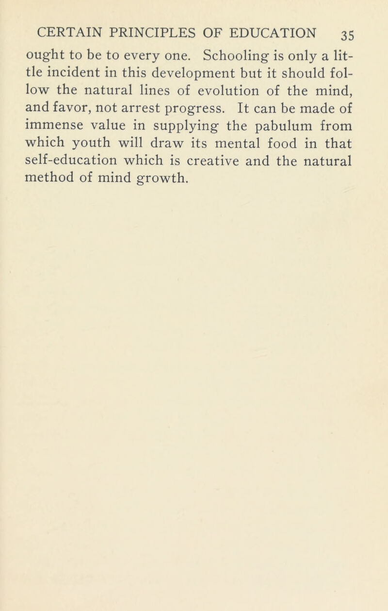 ought to be to every one. Schooling is only a lit- tle incident in this development but it should fol- low the natural lines of evolution of the mind, and favor, not arrest progress. It can be made of immense value in supplying the pabulum from which youth will draw its mental food in that self-education which is creative and the natural method of mind growth.