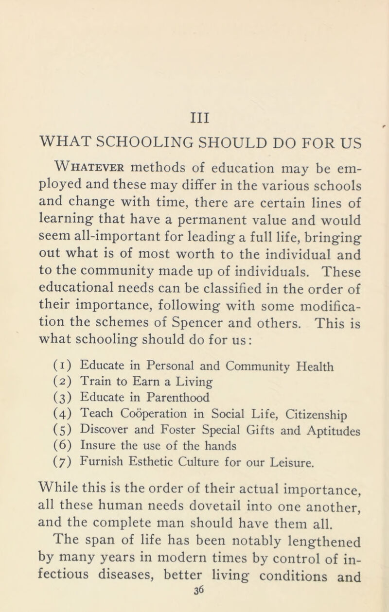 Ill WHAT SCHOOLING SHOULD DO FOR US Whatever methods of education may be em- ployed and these may differ in the various schools and change with time, there are certain lines of learning that have a permanent value and would seem all-important for leading a full life, bringing out what is of most worth to the individual and to the community made up of individuals. These educational needs can be classified in the order of their importance, following with some modifica- tion the schemes of Spencer and others. This is what schooling should do for us: (1) Educate in Personal and Community Health (2) Train to Earn a Living (3) Educate in Parenthood (4) Teach Cooperation in Social Life, Citizenship (5) Discover and Foster Special Gifts and Aptitudes (6) Insure the use of the hands (7) Furnish Esthetic Culture for our Leisure. While this is the order of their actual importance, all these human needs dovetail into one another, and the complete man should have them all. The span of life has been notably lengthened by many years in modern times by control of in- fectious diseases, better living conditions and