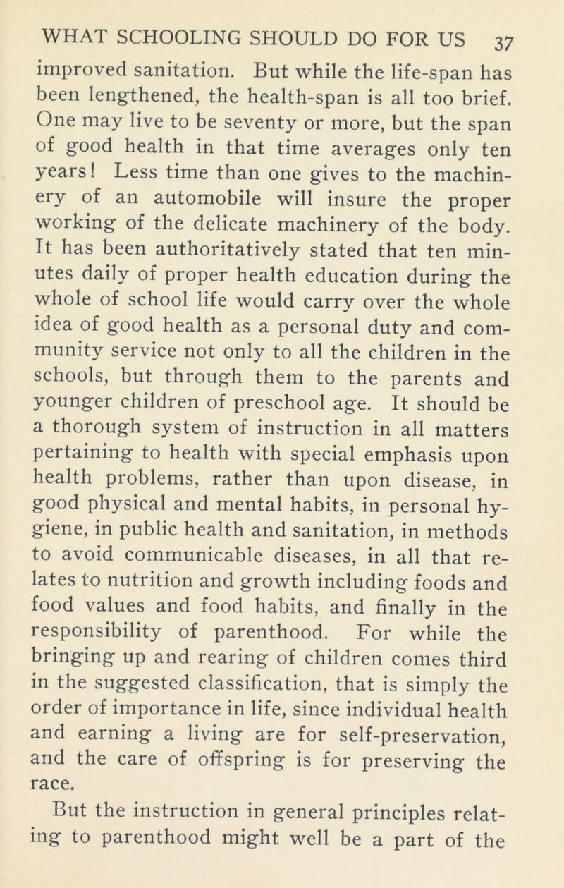 improved sanitation. But while the life-span has been lengthened, the health-span is all too brief. One may live to be seventy or more, but the span of good health in that time averages only ten years! Less time than one gives to the machin- ery of an automobile will insure the proper working of the delicate machinery of the body. It has been authoritatively stated that ten min- utes daily of proper health education during the whole of school life would carry over the whole idea of good health as a personal duty and com- munity service not only to all the children in the schools, but through them to the parents and younger children of preschool age. It should be a thorough system of instruction in all matters pertaining to health with special emphasis upon health problems, rather than upon disease, in good physical and mental habits, in personal hy- giene, in public health and sanitation, in methods to avoid communicable diseases, in all that re- lates to nutrition and growth including foods and food values and food habits, and finally in the responsibility of parenthood. For while the bringing up and rearing of children comes third in the suggested classification, that is simply the order of importance in life, since individual health and earning a living are for self-preservation, and the care of offspring is for preserving the race. But the instruction in general principles relat- ing to parenthood might well be a part of the