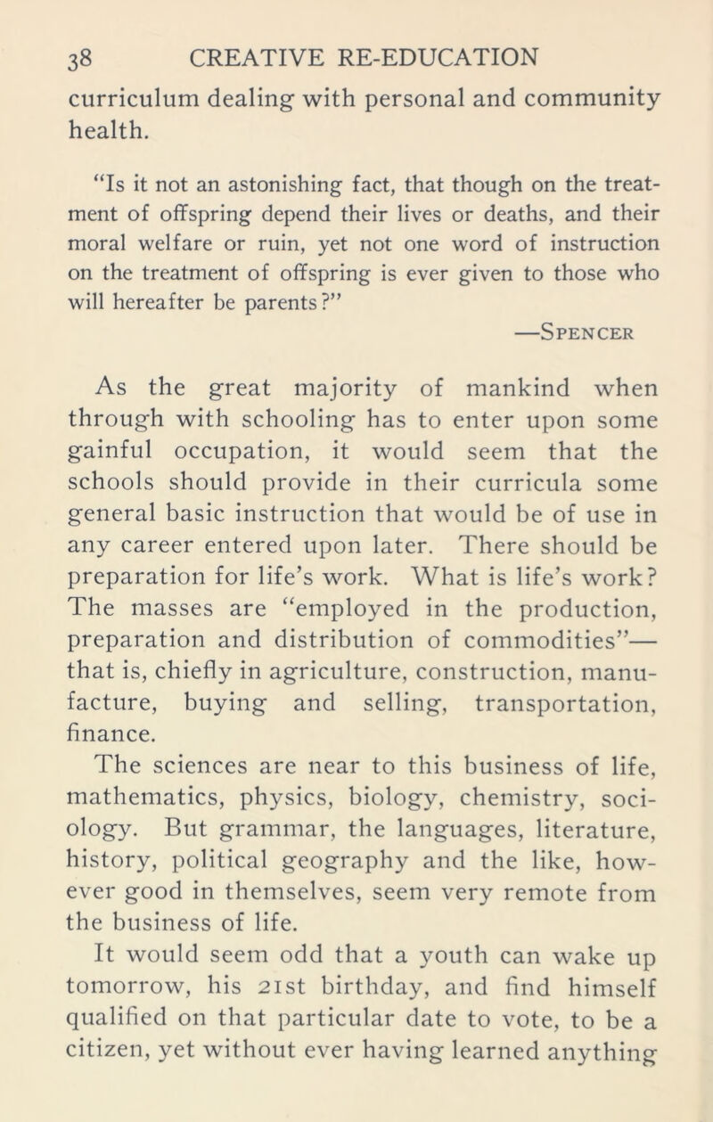 curriculum dealing- with personal and community health. “Is it not an astonishing fact, that though on the treat- ment of offspring depend their lives or deaths, and their moral welfare or ruin, yet not one word of instruction on the treatment of offspring is ever given to those who will hereafter be parents?” —Spencer As the great majority of mankind when through with schooling has to enter upon some gainful occupation, it would seem that the schools should provide in their curricula some general basic instruction that would be of use in any career entered upon later. There should be preparation for life’s work. What is life’s work? The masses are “employed in the production, preparation and distribution of commodities”— that is, chiefly in agriculture, construction, manu- facture, buying and selling, transportation, finance. The sciences are near to this business of life, mathematics, physics, biology, chemistry, soci- ology. But grammar, the languages, literature, history, political geography and the like, how- ever good in themselves, seem very remote from the business of life. It would seem odd that a youth can wake up tomorrow, his 21st birthday, and find himself qualified on that particular date to vote, to be a citizen, yet without ever having learned anything