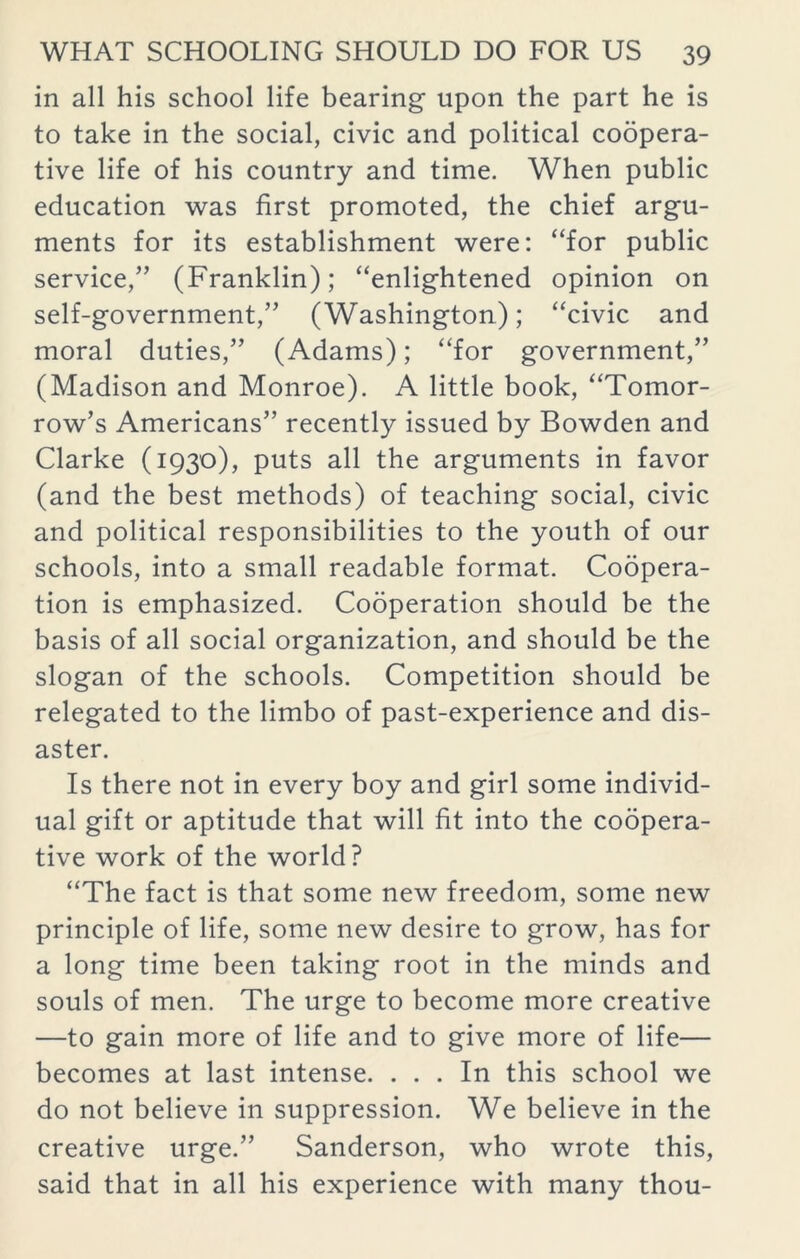 in all his school life bearing upon the part he is to take in the social, civic and political coopera- tive life of his country and time. When public education was first promoted, the chief argu- ments for its establishment were: “for public service,” (Franklin); “enlightened opinion on self-government,” (Washington); “civic and moral duties,” (Adams); “for government,” (Madison and Monroe). A little book, “Tomor- row’s Americans” recently issued by Bowden and Clarke (1930), puts all the arguments in favor (and the best methods) of teaching social, civic and political responsibilities to the youth of our schools, into a small readable format. Coopera- tion is emphasized. Cooperation should be the basis of all social organization, and should be the slogan of the schools. Competition should be relegated to the limbo of past-experience and dis- aster. Is there not in every boy and girl some individ- ual gift or aptitude that will fit into the coopera- tive work of the world ? “The fact is that some new freedom, some new principle of life, some new desire to grow, has for a long time been taking root in the minds and souls of men. The urge to become more creative —to gain more of life and to give more of life— becomes at last intense. ... In this school we do not believe in suppression. We believe in the creative urge.” Sanderson, who wrote this, said that in all his experience with many thou-