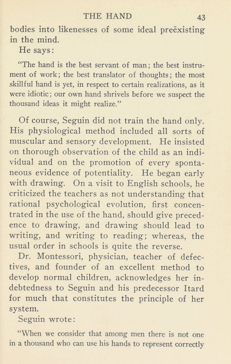 bodies into likenesses of some ideal preexisting in the mind. He says: “The hand is the best servant of man; the best instru- ment of work; the best translator of thoughts; the most skillful hand is yet, in respect to certain realizations, as it were idiotic; our own hand shrivels before we suspect the thousand ideas it might realize.” Of course, Seguin did not train the hand only. His physiological method included all sorts of muscular and sensory development. He insisted on thorough observation of the child as an indi- vidual and on the promotion of every sponta- neous evidence of potentiality. He began early with drawing. On a visit to English schools, he criticized the teachers as not understanding that rational psychological evolution, first concen- trated in the use of the hand, should give preced- ence to drawing, and drawing should lead to writing, and writing to reading; whereas, the usual order in schools is quite the reverse. Dr. Montessori, physician, teacher of defec- tives, and founder of an excellent method to develop normal children, acknowledges her in- debtedness to Seguin and his predecessor Itard for much that constitutes the principle of her system. Seguin wrote: “When we consider that among men there is not one in a thousand who can use his hands to represent correctly