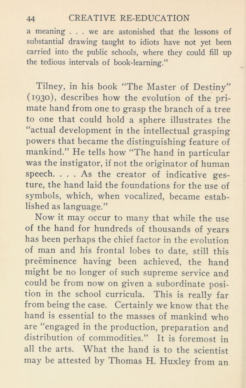 a meaning ... we are astonished that the lessons of substantial drawing taught to idiots have not yet been carried into the public schools, where they could fill up the tedious intervals of book-learning.” Tilney, in his book “The Master of Destiny” (I93°)> describes how the evolution of the pri- mate hand from one to grasp the branch of a tree to one that could hold a sphere illustrates the “actual development in the intellectual grasping powers that became the distinguishing feature of mankind.” He tells how “The hand in particular was the instigator, if not the originator of human speech. . . . As the creator of indicative ges- ture, the hand laid the foundations for the use of symbols, which, when vocalized, became estab- lished as language.” Now it may occur to many that while the use of the hand for hundreds of thousands of years has been perhaps the chief factor in the evolution of man and his frontal lobes to date, still this preeminence having been achieved, the hand might be no longer of such supreme service and could be from now on given a subordinate posi- tion in the school curricula. This is really far from being the case. Certainly we know that the hand is essential to the masses of mankind who are “engaged in the production, preparation and distribution of commodities.” It is foremost in all the arts. What the hand is to the scientist may be attested by Thomas H. Huxley from an