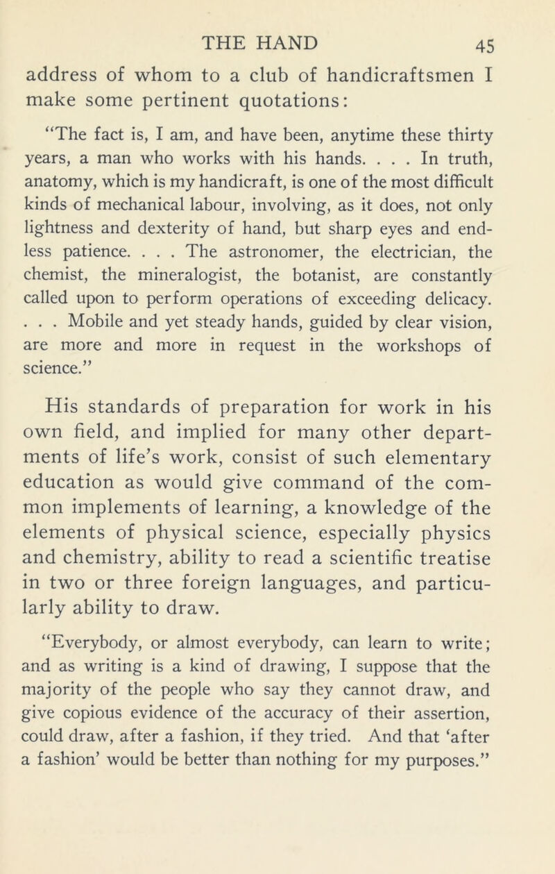 address of whom to a club of handicraftsmen I make some pertinent quotations: “The fact is, I am, and have been, anytime these thirty years, a man who works with his hands. ... In truth, anatomy, which is my handicraft, is one of the most difficult kinds of mechanical labour, involving, as it does, not only lightness and dexterity of hand, but sharp eyes and end- less patience. . . . The astronomer, the electrician, the chemist, the mineralogist, the botanist, are constantly called upon to perform operations of exceeding delicacy. . . . Mobile and yet steady hands, guided by clear vision, are more and more in request in the workshops of science.” His standards of preparation for work in his own field, and implied for many other depart- ments of life’s work, consist of such elementary education as would give command of the com- mon implements of learning, a knowledge of the elements of physical science, especially physics and chemistry, ability to read a scientific treatise in two or three foreign languages, and particu- larly ability to draw. “Everybody, or almost everybody, can learn to write; and as writing is a kind of drawing, I suppose that the majority of the people who say they cannot draw, and give copious evidence of the accuracy of their assertion, could draw, after a fashion, if they tried. And that ‘after a fashion’ would be better than nothing for my purposes.”