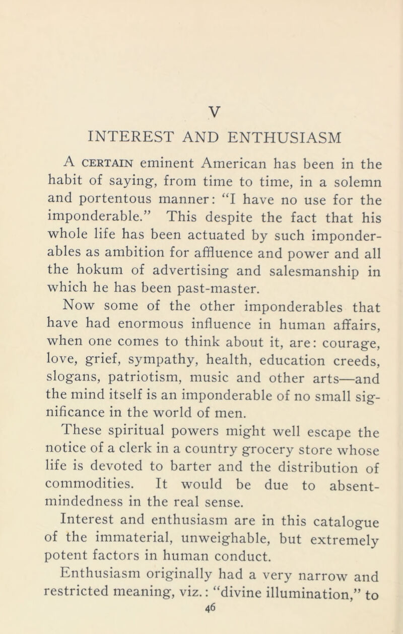 V INTEREST AND ENTHUSIASM A certain eminent American has been in the habit of saying, from time to time, in a solemn and portentous manner: “I have no use for the imponderable.” This despite the fact that his whole life has been actuated by such imponder- ables as ambition for affluence and power and all the hokum of advertising and salesmanship in which he has been past-master. Now some of the other imponderables that have had enormous influence in human affairs, when one comes to think about it, are: courage, love, grief, sympathy, health, education creeds, slogans, patriotism, music and other arts—and the mind itself is an imponderable of no small sig- nificance in the world of men. These spiritual powers might well escape the notice of a clerk in a country grocery store whose life is devoted to barter and the distribution of commodities. It would be due to absent- mindedness in the real sense. Interest and enthusiasm are in this catalogue of the immaterial, unweighable, but extremely potent factors in human conduct. Enthusiasm originally had a very narrow and restricted meaning, viz.: “divine illumination,” to