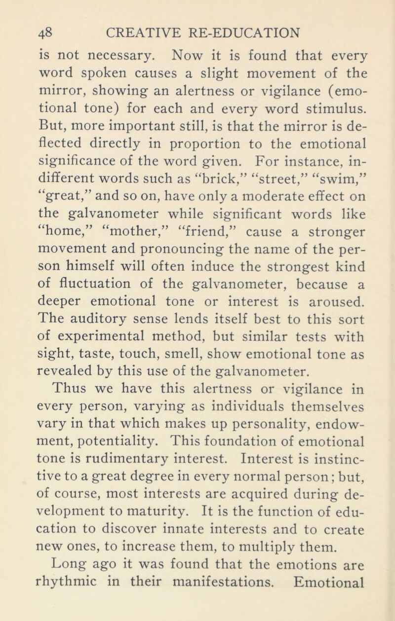 is not necessary. Now it is found that every word spoken causes a slight movement of the mirror, showing an alertness or vigilance (emo- tional tone) for each and every word stimulus. But, more important still, is that the mirror is de- flected directly in proportion to the emotional significance of the word given. For instance, in- different words such as “brick,” “street,” “swim,” “great,” and so on, have only a moderate efifect on the galvanometer while significant words like “home,” “mother,” “friend,” cause a stronger movement and pronouncing the name of the per- son himself will often induce the strongest kind of fluctuation of the galvanometer, because a deeper emotional tone or interest is aroused. The auditory sense lends itself best to this sort of experimental method, but similar tests with sight, taste, touch, smell, show emotional tone as revealed by this use of the galvanometer. Thus we have this alertness or vigilance in every person, varying as individuals themselves vary in that which makes up personality, endow- ment, potentiality. This foundation of emotional tone is rudimentary interest. Interest is instinc- tive to a great degree in every normal person; but, of course, most interests are acquired during de- velopment to maturity. It is the function of edu- cation to discover innate interests and to create new ones, to increase them, to multiply them. Long ago it was found that the emotions are rhythmic in their manifestations. Emotional