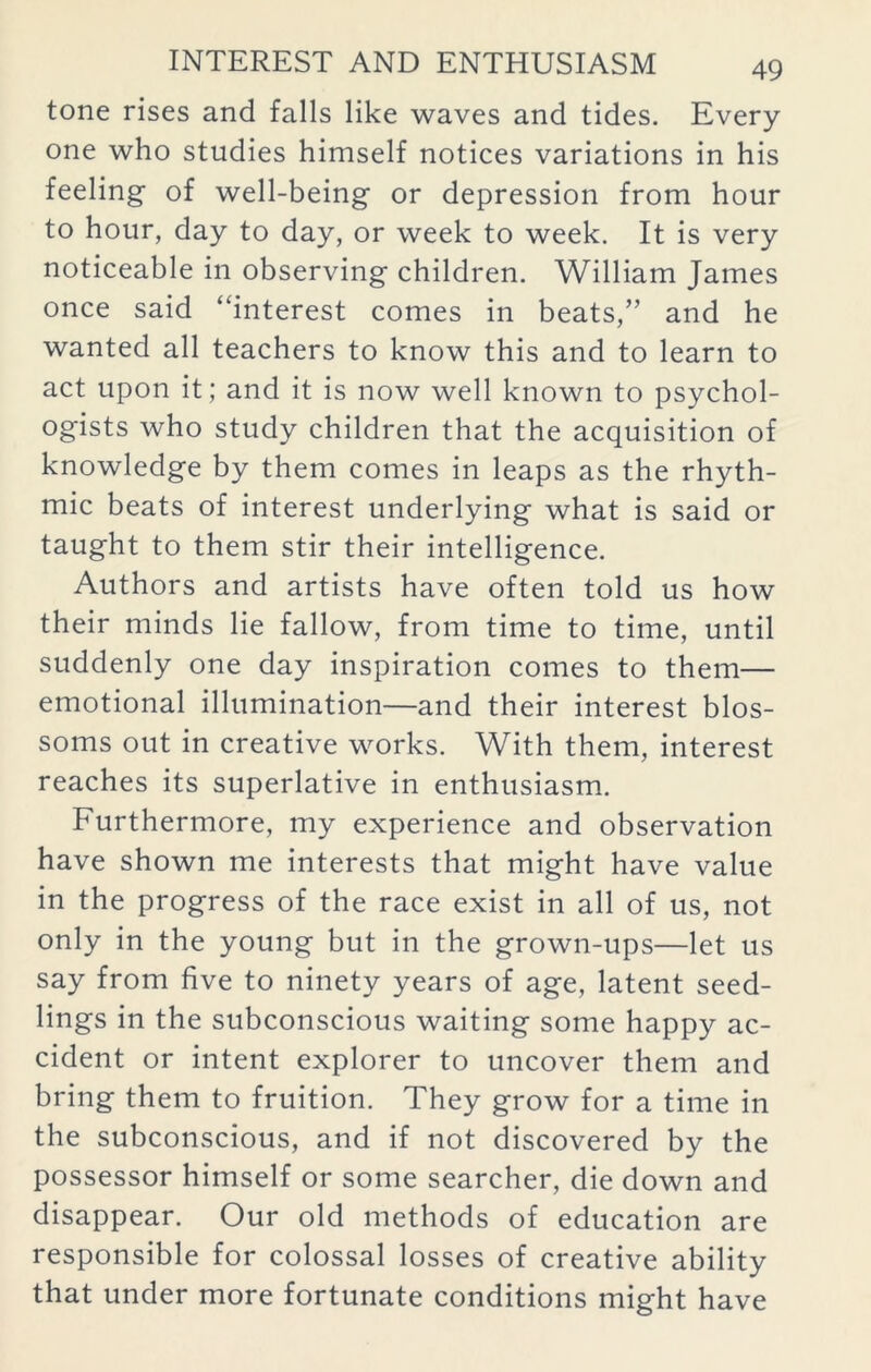 tone rises and falls like waves and tides. Every- one who studies himself notices variations in his feeling of well-being or depression from hour to hour, day to day, or week to week. It is very noticeable in observing children. William James once said “interest comes in beats,” and he wanted all teachers to know this and to learn to act upon it; and it is now well known to psychol- ogists who study children that the acquisition of knowledge by them comes in leaps as the rhyth- mic beats of interest underlying what is said or taught to them stir their intelligence. Authors and artists have often told us how their minds lie fallow, from time to time, until suddenly one day inspiration comes to them— emotional illumination—and their interest blos- soms out in creative works. With them, interest reaches its superlative in enthusiasm. Furthermore, my experience and observation have shown me interests that might have value in the progress of the race exist in all of us, not only in the young but in the grown-ups—let us say from five to ninety years of age, latent seed- lings in the subconscious waiting some happy ac- cident or intent explorer to uncover them and bring them to fruition. They grow for a time in the subconscious, and if not discovered by the possessor himself or some searcher, die down and disappear. Our old methods of education are responsible for colossal losses of creative ability that under more fortunate conditions might have
