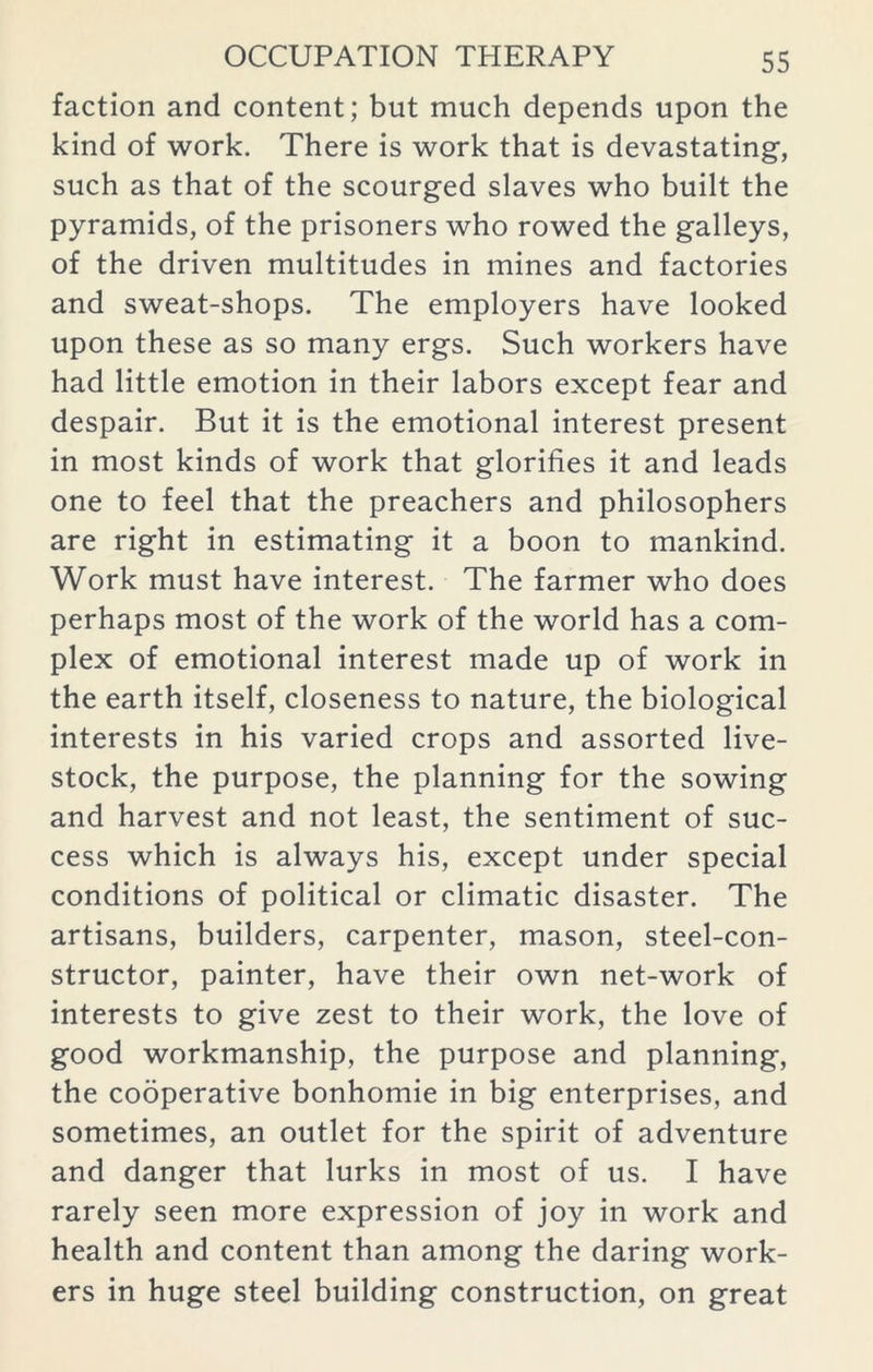 faction and content; but much depends upon the kind of work. There is work that is devastating, such as that of the scourged slaves who built the pyramids, of the prisoners who rowed the galleys, of the driven multitudes in mines and factories and sweat-shops. The employers have looked upon these as so many ergs. Such workers have had little emotion in their labors except fear and despair. But it is the emotional interest present in most kinds of work that glorifies it and leads one to feel that the preachers and philosophers are right in estimating it a boon to mankind. Work must have interest. The farmer who does perhaps most of the work of the world has a com- plex of emotional interest made up of work in the earth itself, closeness to nature, the biological interests in his varied crops and assorted live- stock, the purpose, the planning for the sowing and harvest and not least, the sentiment of suc- cess which is always his, except under special conditions of political or climatic disaster. The artisans, builders, carpenter, mason, steel-con- structor, painter, have their own net-work of interests to give zest to their work, the love of good workmanship, the purpose and planning, the cooperative bonhomie in big enterprises, and sometimes, an outlet for the spirit of adventure and danger that lurks in most of us. I have rarely seen more expression of joy in work and health and content than among the daring work- ers in huge steel building construction, on great