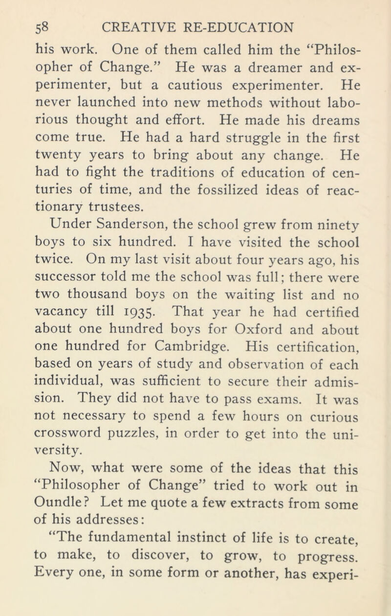 his work. One of them called him the “Philos- opher of Change.’’ He was a dreamer and ex- perimenter, but a cautious experimenter. He never launched into new methods without labo- rious thought and effort. He made his dreams come true. He had a hard struggle in the first twenty years to bring about any change. He had to fight the traditions of education of cen- turies of time, and the fossilized ideas of reac- tionary trustees. Under Sanderson, the school grew from ninety boys to six hundred. I have visited the school twice. On my last visit about four years ago, his successor told me the school was full; there were two thousand boys on the waiting list and no vacancy till 1935. That year he had certified about one hundred boys for Oxford and about one hundred for Cambridge. His certification, based on years of study and observation of each individual, was sufficient to secure their admis- sion. They did not have to pass exams. It was not necessary to spend a few hours on curious crossword puzzles, in order to get into the uni- versity. Now, what were some of the ideas that this “Philosopher of Change” tried to work out in Oundle? Let me quote a few extracts from some of his addresses: “The fundamental instinct of life is to create, to make, to discover, to grow, to progress. Every one, in some form or another, has experi-