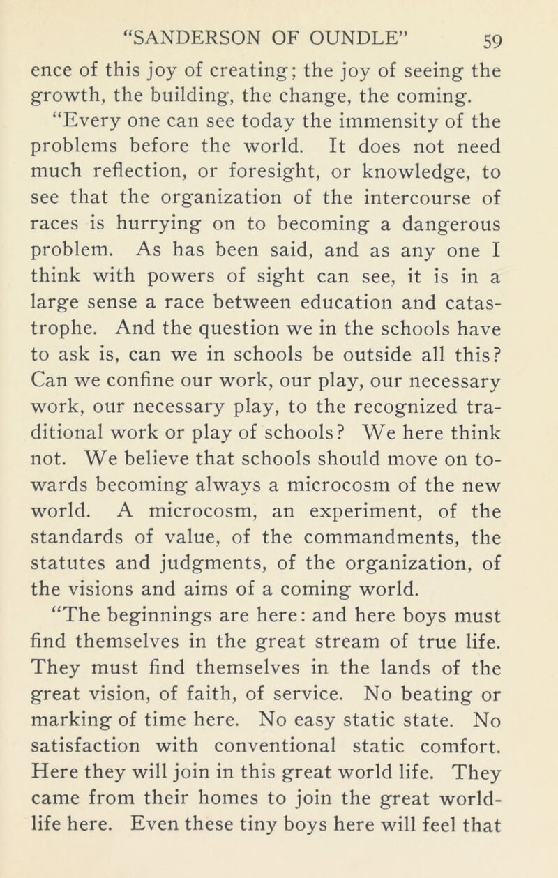 ence of this joy of creating-; the joy of seeing the growth, the building, the change, the coming. “Every one can see today the immensity of the problems before the world. It does not need much reflection, or foresight, or knowledge, to see that the organization of the intercourse of races is hurrying on to becoming a dangerous problem. As has been said, and as any one I think with powers of sight can see, it is in a large sense a race between education and catas- trophe. And the question we in the schools have to ask is, can we in schools be outside all this? Can we confine our work, our play, our necessary work, our necessary play, to the recognized tra- ditional work or play of schools? We here think not. We believe that schools should move on to- wards becoming always a microcosm of the new world. A microcosm, an experiment, of the standards of value, of the commandments, the statutes and judgments, of the organization, of the visions and aims of a coming world. “The beginnings are here: and here boys must find themselves in the great stream of true life. They must find themselves in the lands of the great vision, of faith, of service. No beating or marking of time here. No easy static state. No satisfaction with conventional static comfort. Here they will join in this great world life. They came from their homes to join the great world- life here. Even these tiny boys here will feel that
