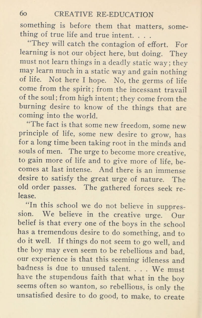 something is before them that matters, some- thing of true life and true intent. . . . “Ihey will catch the contagion of effort. For learning is not our object here, but doing. They must not learn things in a deadly static way; they may learn much in a static way and gain nothing of life. Not here I hope. No, the germs of life come from the spirit; from the incessant travail of the soul; from high intent; they come from the burning desire to know of the things that are coming into the world. “The fact is that some new freedom, some new principle of life, some new desire to grow, has for a long time been taking root in the minds and souls of men. The urge to become more creative, to gain more of life and to give more of life, be- comes at last intense. And there is an immense desire to satisfy the great urge of nature. The old order passes. The gathered forces seek re- lease. “In this school we do not believe in suppres- sion. We believe in the creative urge. Our belief is that every one of the boys in the school has a tremendous desire to do something, and to do it well. If things do not seem to go well, and the boy may even seem to be rebellious and bad, our experience is that this seeming idleness and badness is due to unused talent. . . . We must have the stupendous faith that what in the boy seems often so wanton, so rebellious, is only the unsatisfied desire to do good, to make, to create