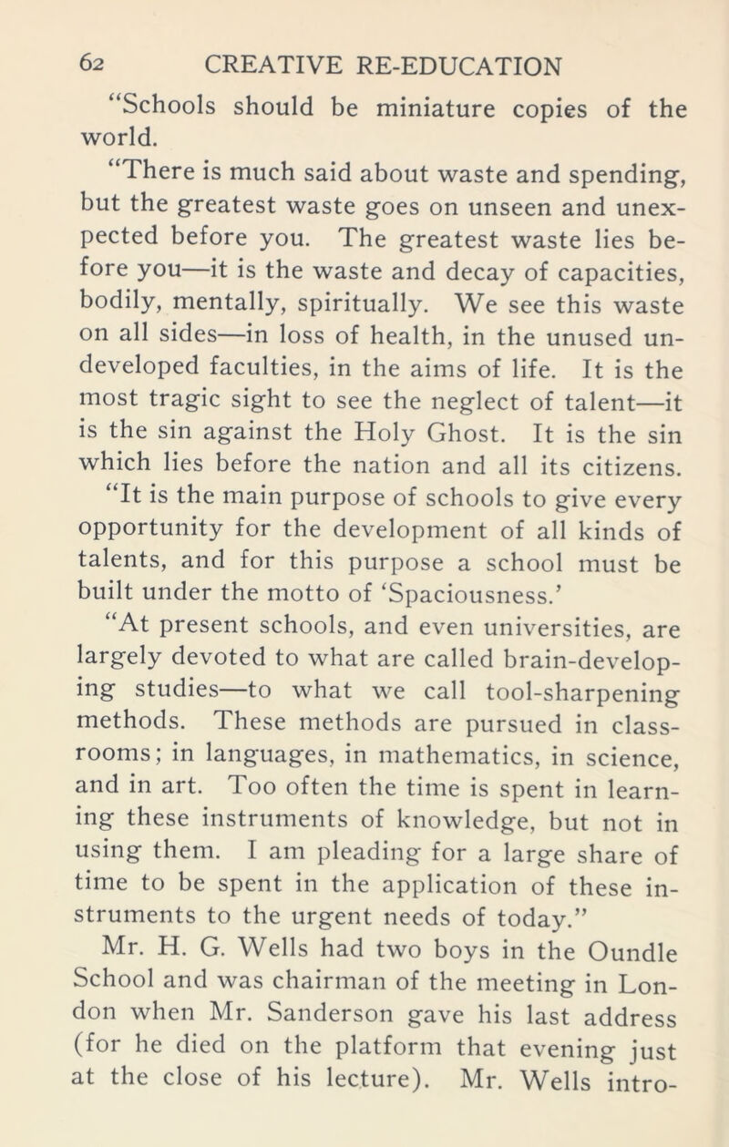 “Schools should be miniature copies of the world. “There is much said about waste and spending, but the greatest waste goes on unseen and unex- pected before you. The greatest waste lies be- fore you—it is the waste and decay of capacities, bodily, mentally, spiritually. We see this waste on all sides—in loss of health, in the unused un- developed faculties, in the aims of life. It is the most tragic sight to see the neglect of talent—it is the sin against the Holy Ghost. It is the sin which lies before the nation and all its citizens. It is the main purpose of schools to give every opportunity for the development of all kinds of talents, and for this purpose a school must be built under the motto of ‘Spaciousness.’ “At present schools, and even universities, are largely devoted to what are called brain-develop- ing studies—to what we call tool-sharpening methods. These methods are pursued in class- rooms; in languages, in mathematics, in science, and in art. Too often the time is spent in learn- ing these instruments of knowledge, but not in using them. I am pleading for a large share of time to be spent in the application of these in- struments to the urgent needs of today.” Mr. H. G. Wells had two boys in the Oundle School and was chairman of the meeting in Lon- don when Mr. Sanderson gave his last address (for he died on the platform that evening just at the close of his lecture). Mr. Wells intro-