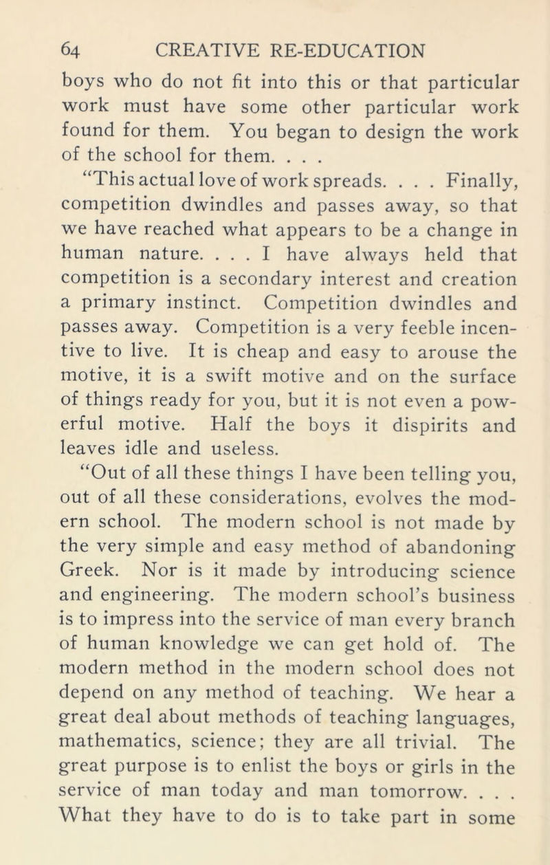 boys who do not fit into this or that particular work must have some other particular work found for them. You began to design the work of the school for them. . . . “This actual love of work spreads. . . . Finally, competition dwindles and passes away, so that we have reached what appears to be a change in human nature. ... I have always held that competition is a secondary interest and creation a primary instinct. Competition dwindles and passes away. Competition is a very feeble incen- tive to live. It is cheap and easy to arouse the motive, it is a swift motive and on the surface of things ready for you, but it is not even a pow- erful motive. Half the boys it dispirits and leaves idle and useless. “Out of all these things I have been telling you, out of all these considerations, evolves the mod- ern school. The modern school is not made by the very simple and easy method of abandoning Greek. Nor is it made by introducing science and engineering. The modern school’s business is to impress into the service of man every branch of human knowledge we can get hold of. The modern method in the modern school does not depend on any method of teaching. We hear a great deal about methods of teaching languages, mathematics, science; they are all trivial. The great purpose is to enlist the boys or girls in the service of man today and man tomorrow. . . . What they have to do is to take part in some