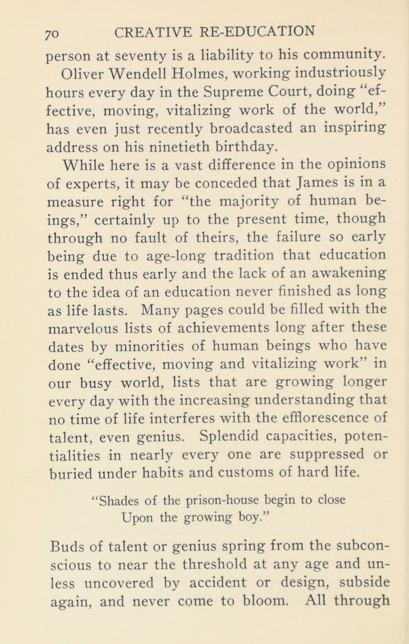 person at seventy is a liability to his community. Oliver Wendell Holmes, working industriously hours every day in the Supreme Court, doing “ef- fective, moving, vitalizing work of the world,” has even just recently broadcasted an inspiring address on his ninetieth birthday. While here is a vast difference in the opinions of experts, it may be conceded that James is in a measure right for “the majority of human be- ings,” certainly up to the present time, though through no fault of theirs, the failure so early being due to age-long tradition that education is ended thus early and the lack of an awakening to the idea of an education never finished as long as life lasts. Many pages could be filled with the marvelous lists of achievements long after these dates by minorities of human beings who have done “effective, moving and vitalizing work in our busy world, lists that are growing longer every day with the increasing understanding that no time of life interferes with the efflorescence of talent, even genius. Splendid capacities, poten- tialities in nearly every one are suppressed or buried under habits and customs of hard life. “Shades of the prison-house begin to close Upon the growing boy.” Buds of talent or genius spring from the subcon- scious to near the threshold at any age and un- less uncovered by accident or design, subside again, and never come to bloom. All through