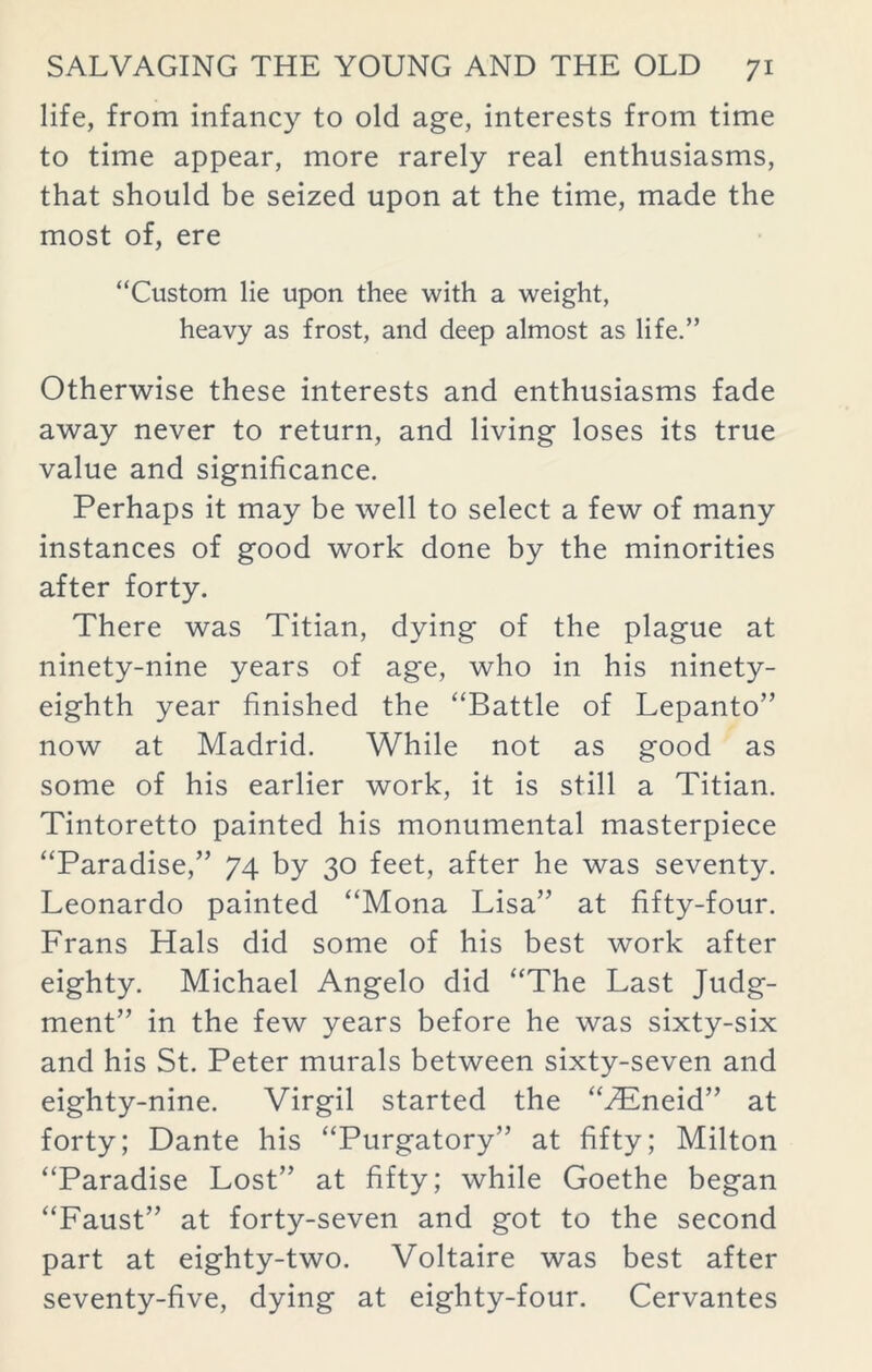 life, from infancy to old age, interests from time to time appear, more rarely real enthusiasms, that should be seized upon at the time, made the most of, ere “Custom lie upon thee with a weight, heavy as frost, and deep almost as life.” Otherwise these interests and enthusiasms fade away never to return, and living loses its true value and significance. Perhaps it may be well to select a few of many instances of good work done by the minorities after forty. There was Titian, dying of the plague at ninety-nine years of age, who in his ninety- eighth year finished the “Battle of Lepanto” now at Madrid. While not as good as some of his earlier work, it is still a Titian. Tintoretto painted his monumental masterpiece “Paradise,” 74 by 30 feet, after he was seventy. Leonardo painted “Mona Lisa” at fifty-four. Frans Hals did some of his best work after eighty. Michael Angelo did “The Last Judg- ment” in the few years before he was sixty-six and his St. Peter murals between sixty-seven and eighty-nine. Virgil started the “zEneid” at forty; Dante his “Purgatory” at fifty; Milton “Paradise Lost” at fifty; while Goethe began “Faust” at forty-seven and got to the second part at eighty-two. Voltaire was best after seventy-five, dying at eighty-four. Cervantes