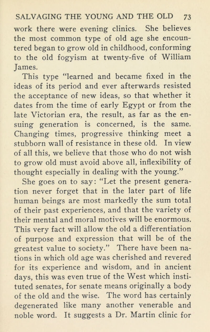 work there were evening clinics. She believes the most common type of old age she encoun- tered began to grow old in childhood, conforming to the old fogyism at twenty-five of William James. This type “learned and became fixed in the ideas of its period and ever afterwards resisted the acceptance of new ideas, so that whether it dates from the time of early Egypt or from the late Victorian era, the result, as far as the en- suing generation is concerned, is the same. Changing times, progressive thinking meet a stubborn wall of resistance in these old. In view of all this, we believe that those who do not wish to grow old must avoid above all, inflexibility of thought especially in dealing with the young.” She goes on to say: “Let the present genera- tion never forget that in the later part of life human beings are most markedly the sum total of their past experiences, and that the variety of their mental and moral motives will be enormous. This very fact will allow the old a differentiation of purpose and expression that will be of the greatest value to society.” There have been na- tions in which old age was cherished and revered for its experience and wisdom, and in ancient days, this was even true of the West which insti- tuted senates, for senate means originally a body of the old and the wise. The word has certainly degenerated like many another venerable and noble word. It suggests a Dr. Martin clinic for
