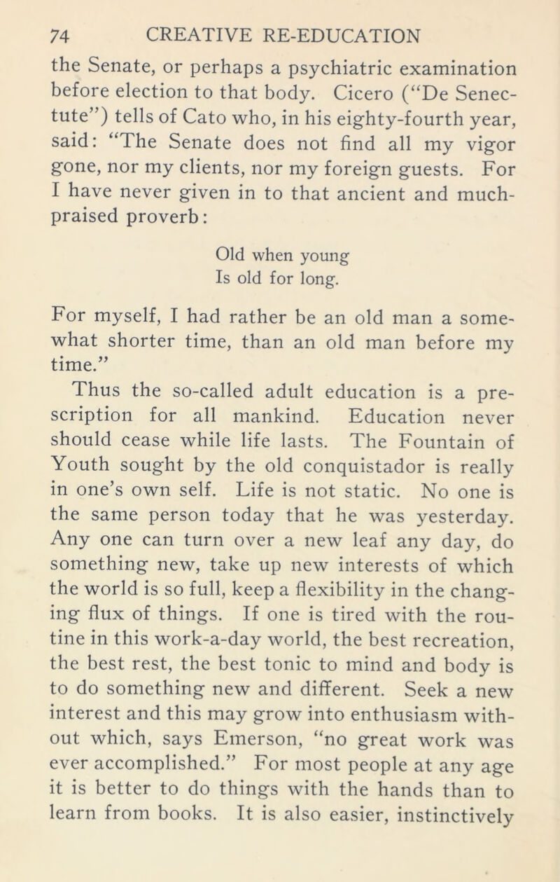 the Senate, or perhaps a psychiatric examination before election to that body. Cicero (“De Senec- tute”) tells of Cato who, in his eighty-fourth year, said: “The Senate does not find all my vigor gone, nor my clients, nor my foreign guests. For I have never given in to that ancient and much- praised proverb: Old when young Is old for long. For myself, I had rather be an old man a some- what shorter time, than an old man before my time.” Thus the so-called adult education is a pre- scription for all mankind. Education never should cease while life lasts. The Fountain of Youth sought by the old conquistador is really in one’s own self. Life is not static. No one is the same person today that he was yesterday. Any one can turn over a new leaf any day, do something new, take up new interests of which the world is so full, keep a flexibility in the chang- ing flux of things. If one is tired with the rou- tine in this work-a-day world, the best recreation, the best rest, the best tonic to mind and body is to do something new and different. Seek a new interest and this may grow into enthusiasm with- out which, says Emerson, “no great work was ever accomplished.” For most people at any age it is better to do things with the hands than to learn from books. It is also easier, instinctively