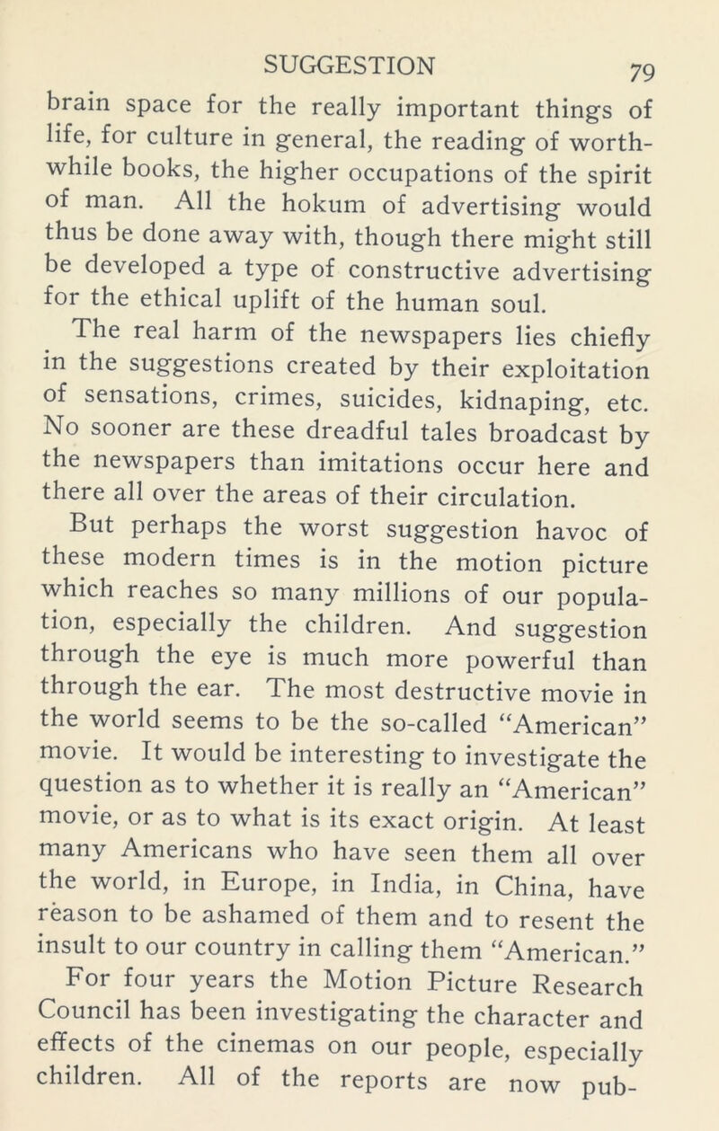 brain space for the really important things of life, for culture in general, the reading of worth- while books, the higher occupations of the spirit of man. All the hokum of advertising would thus be done away with, though there might still be developed a type of constructive advertising for the ethical uplift of the human soul. The real harm of the newspapers lies chiefly in the suggestions created by their exploitation of sensations, crimes, suicides, kidnaping, etc. No sooner are these dreadful tales broadcast by the newspapers than imitations occur here and there all over the areas of their circulation. But perhaps the worst suggestion havoc of these modern times is in the motion picture which reaches so many millions of our popula- tion, especially the children. And suggestion through the eye is much more powerful than through the ear. The most destructive movie in the world seems to be the so-called “American” movie. It would be interesting to investigate the question as to whether it is really an “American” movie, or as to what is its exact origin. At least many Americans who have seen them all over the world, in Europe, in India, in China, have reason to be ashamed of them and to resent the insult to our country in calling them “American.” For four years the Motion Picture Research Council has been investigating the character and effects of the cinemas on our people, especially children. All of the reports are now pub-