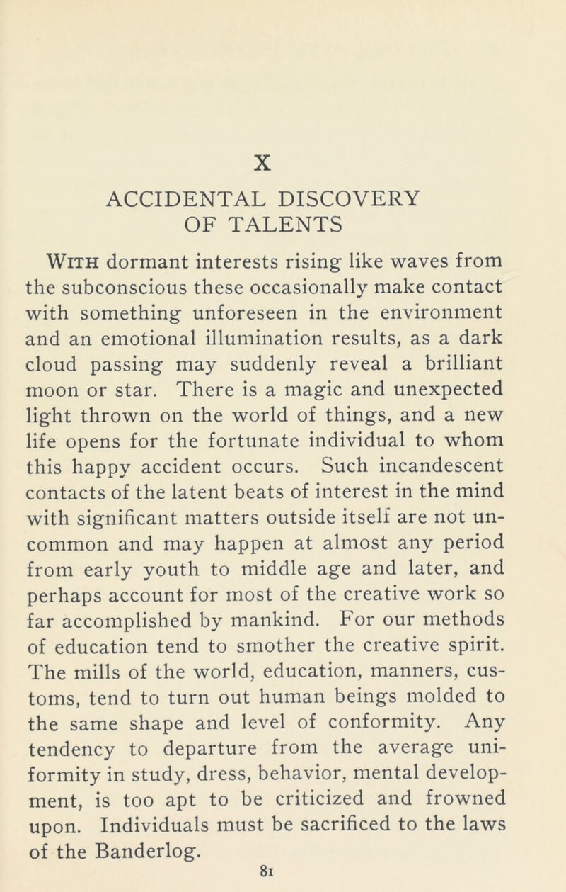 X ACCIDENTAL DISCOVERY OF TALENTS With dormant interests rising like waves from the subconscious these occasionally make contact with something unforeseen in the environment and an emotional illumination results, as a dark cloud passing may suddenly reveal a brilliant moon or star. There is a magic and unexpected light thrown on the world of things, and a new life opens for the fortunate individual to whom this happy accident occurs. Such incandescent contacts of the latent beats of interest in the mind with significant matters outside itself are not un- common and may happen at almost any period from early youth to middle age and later, and perhaps account for most of the creative work so far accomplished by mankind. For our methods of education tend to smother the creative spirit. The mills of the world, education, manners, cus- toms, tend to turn out human beings molded to the same shape and level of conformity. Any tendency to departure from the average uni- formity in study, dress, behavior, mental develop- ment, is too apt to be criticized and frowned upon. Individuals must be sacrificed to the laws of the Banderlog.