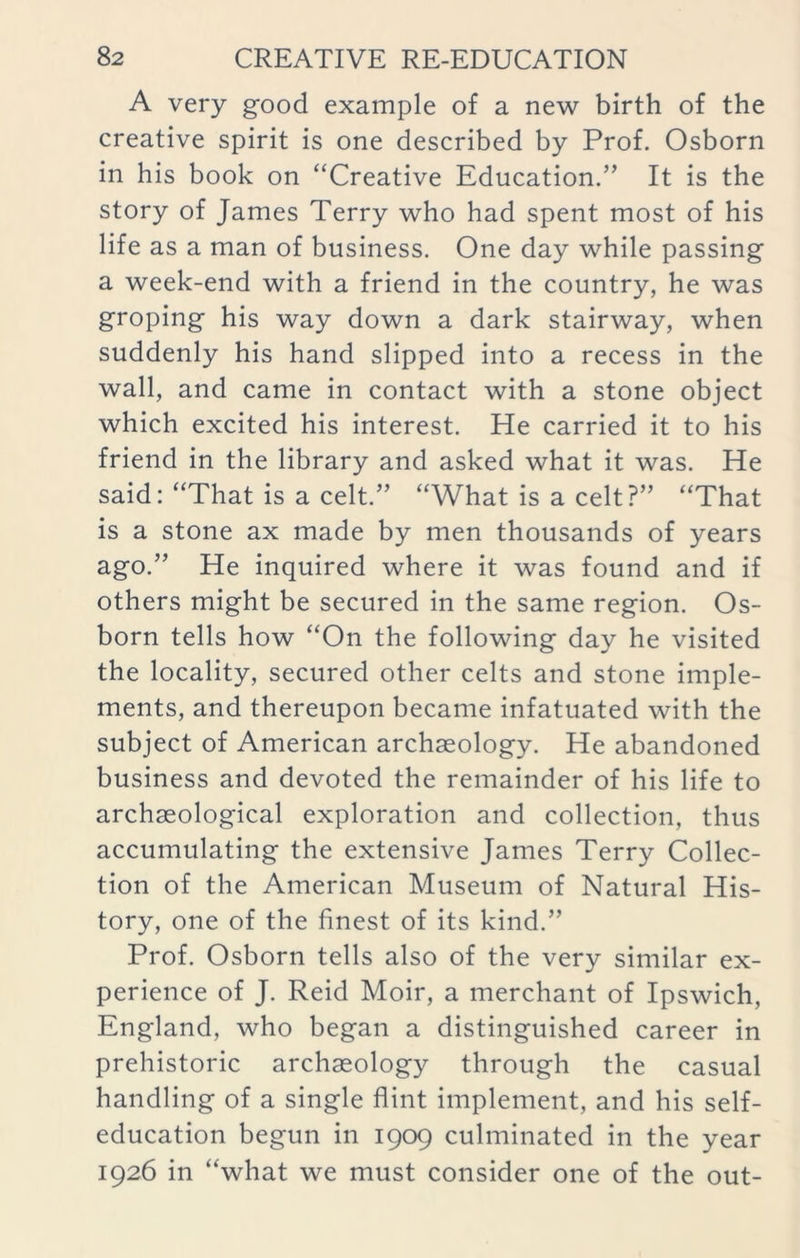 A very good example of a new birth of the creative spirit is one described by Prof. Osborn in his book on “Creative Education.” It is the story of James Terry who had spent most of his life as a man of business. One day while passing a week-end with a friend in the country, he was groping his way down a dark stairway, when suddenly his hand slipped into a recess in the wall, and came in contact with a stone object which excited his interest. He carried it to his friend in the library and asked what it was. He said: “That is a celt.” “What is a celt?” “That is a stone ax made by men thousands of years ago.” He inquired where it was found and if others might be secured in the same region. Os- born tells how “On the following day he visited the locality, secured other celts and stone imple- ments, and thereupon became infatuated with the subject of American archaeology. He abandoned business and devoted the remainder of his life to archaeological exploration and collection, thus accumulating the extensive James Terry Collec- tion of the American Museum of Natural His- tory, one of the finest of its kind.” Prof. Osborn tells also of the very similar ex- perience of J. Reid Moir, a merchant of Ipswich, England, who began a distinguished career in prehistoric archaeology through the casual handling of a single flint implement, and his self- education begun in 1909 culminated in the year 1926 in “what we must consider one of the out-