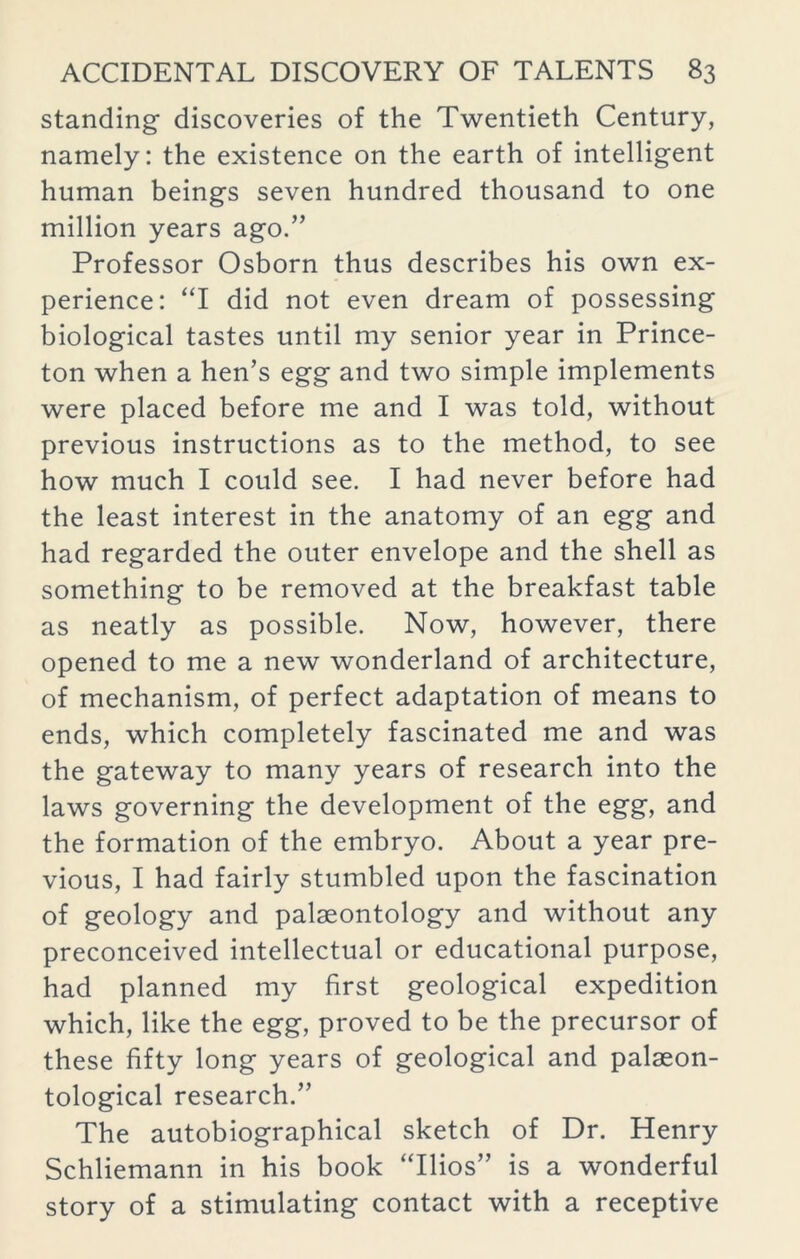 standing discoveries of the Twentieth Century, namely: the existence on the earth of intelligent human beings seven hundred thousand to one million years ago.” Professor Osborn thus describes his own ex- perience: “I did not even dream of possessing biological tastes until my senior year in Prince- ton when a hen’s egg and two simple implements were placed before me and I was told, without previous instructions as to the method, to see how much I could see. I had never before had the least interest in the anatomy of an egg and had regarded the outer envelope and the shell as something to be removed at the breakfast table as neatly as possible. Now, however, there opened to me a new wonderland of architecture, of mechanism, of perfect adaptation of means to ends, which completely fascinated me and was the gateway to many years of research into the laws governing the development of the egg, and the formation of the embryo. About a year pre- vious, I had fairly stumbled upon the fascination of geology and palaeontology and without any preconceived intellectual or educational purpose, had planned my first geological expedition which, like the egg, proved to be the precursor of these fifty long years of geological and palaeon- tological research.” The autobiographical sketch of Dr. Henry Schliemann in his book “Ilios” is a wonderful story of a stimulating contact with a receptive