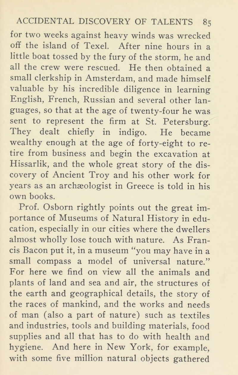 for two weeks against heavy winds was wrecked off the island of Texel. After nine hours in a little boat tossed by the fury of the storm, he and all the crew were rescued. He then obtained a small clerkship in Amsterdam, and made himself valuable by his incredible diligence in learning English, French, Russian and several other lan- guages, so that at the age of twenty-four he was sent to represent the firm at St. Petersburg. They dealt chiefly in indigo. He became wealthy enough at the age of forty-eight to re- tire from business and begin the excavation at Hissarlik, and the whole great story of the dis- covery of Ancient Troy and his other work for years as an archaeologist in Greece is told in his own books. Prof. Osborn rightly points out the great im- portance of Museums of Natural History in edu- cation, especially in our cities where the dwellers almost wholly lose touch with nature. As Fran- cis Bacon put it, in a museum “you may have in a small compass a model of universal nature.” For here we find on view all the animals and plants of land and sea and air, the structures of the earth and geographical details, the story of the races of mankind, and the works and needs of man (also a part of nature) such as textiles and industries, tools and building materials, food supplies and all that has to do with health and hygiene. And here in New York, for example, with some five million natural objects gathered