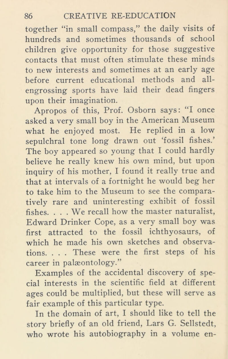 together “in small compass,” the daily visits of hundreds and sometimes thousands of school children give opportunity for those suggestive contacts that must often stimulate these minds to new interests and sometimes at an early age before current educational methods and all- engrossing sports have laid their dead fingers upon their imagination. Apropos of this, Prof. Osborn says: “I once asked a very small boy in the American Museum what he enjoyed most. He replied in a low sepulchral tone long drawn out ‘fossil fishes.’ The boy appeared so young that I could hardly believe he really knew his own mind, but upon inquiry of his mother, I found it really true and that at intervals of a fortnight he would beg her to take him to the Museum to see the compara- tively rare and uninteresting exhibit of fossil fishes. . . . We recall how the master naturalist, Edward Drinker Cope, as a very small boy was first attracted to the fossil ichthyosaurs, of which he made his own sketches and observa- tions. . . . These were the first steps of his career in palaeontology.” Examples of the accidental discovery of spe- cial interests in the scientific field at different ages could be multiplied, but these will serve as fair example of this particular type. In the domain of art, I should like to tell the story briefly of an old friend, Lars G. Sellstedt, who wrote his autobiography in a volume en-
