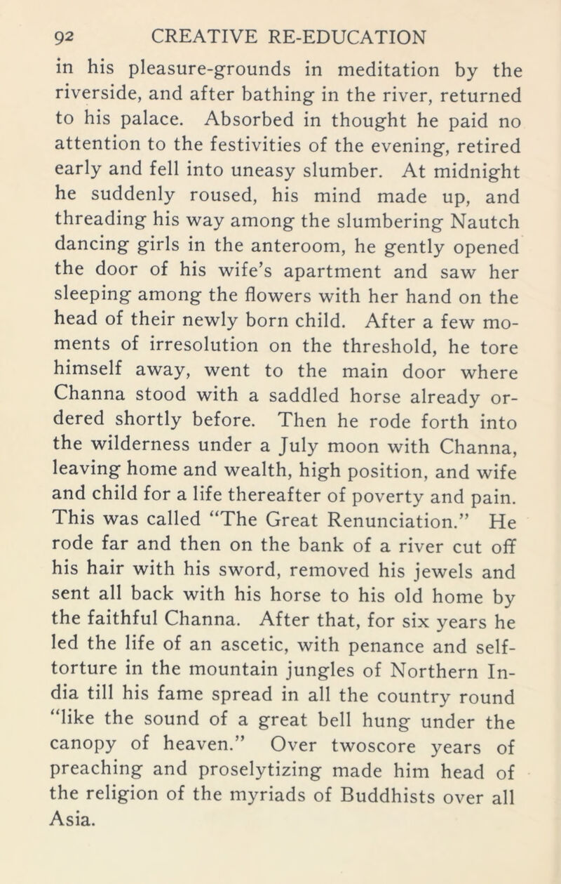 in his pleasure-grounds in meditation by the riverside, and after bathing in the river, returned to his palace. Absorbed in thought he paid no attention to the festivities of the evening, retired early and fell into uneasy slumber. At midnight he suddenly roused, his mind made up, and threading his way among the slumbering Nautch dancing girls in the anteroom, he gently opened the door of his wife’s apartment and saw her sleeping among the flowers with her hand on the head of their newly born child. After a few mo- ments of irresolution on the threshold, he tore himself away, went to the main door where Channa stood with a saddled horse already or- dered shortly before. Then he rode forth into the wilderness under a July moon with Channa, leaving home and wealth, high position, and wife and child for a life thereafter of poverty and pain. This was called “The Great Renunciation.” He rode far and then on the bank of a river cut off his hair with his sword, removed his jewels and sent all back with his horse to his old home by the faithful Channa. After that, for six years he led the life of an ascetic, with penance and self- torture in the mountain jungles of Northern In- dia till his fame spread in all the country round “like the sound of a great bell hung under the canopy of heaven.” Over twoscore years of preaching and proselytizing made him head of the religion of the myriads of Buddhists over all Asia.