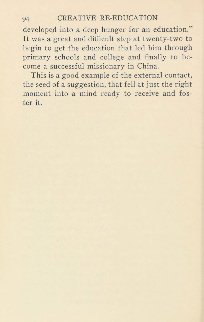 developed into a deep hunger for an education.” It was a great and difficult step at twenty-two to begin to get the education that led him through primary schools and college and finally to be- come a successful missionary in China. This is a good example of the external contact, the seed of a suggestion, that fell at just the right moment into a mind ready to receive and fos- ter it.