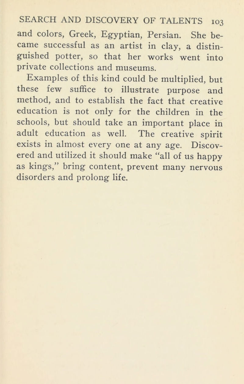 and colors, Greek, Egyptian, Persian. She be- came successful as an artist in clay, a distin- guished potter, so that her works went into private collections and museums. Examples of this kind could be multiplied, but these few suffice to illustrate purpose and method, and to establish the fact that creative education is not only for the children in the schools, but should take an important place in adult education as well. The creative spirit exists in almost every one at any age. Discov- ered and utilized it should make “all of us happy as kings,” bring content, prevent many nervous disorders and prolong life.