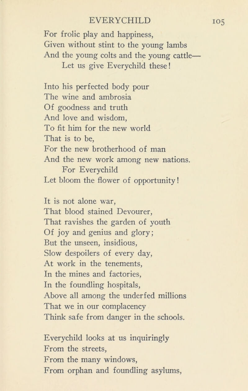 For frolic play and happiness, Given without stint to the young lambs And the young colts and the young cattle— Let us give Everychild these! Into his perfected body pour The wine and ambrosia Of goodness and truth And love and wisdom, To fit him for the new world That is to be, For the new brotherhood of man And the new work among new nations. For Everychild Let bloom the flower of opportunity! It is not alone war, That blood stained Devourer, That ravishes the garden of youth Of joy and genius and glory; But the unseen, insidious, Slow despoilers of every day, At work in the tenements, In the mines and factories, In the foundling hospitals, Above all among the underfed millions That we in our complacency Think safe from danger in the schools. Everychild looks at us inquiringly From the streets, From the many windows, From orphan and foundling asylums,