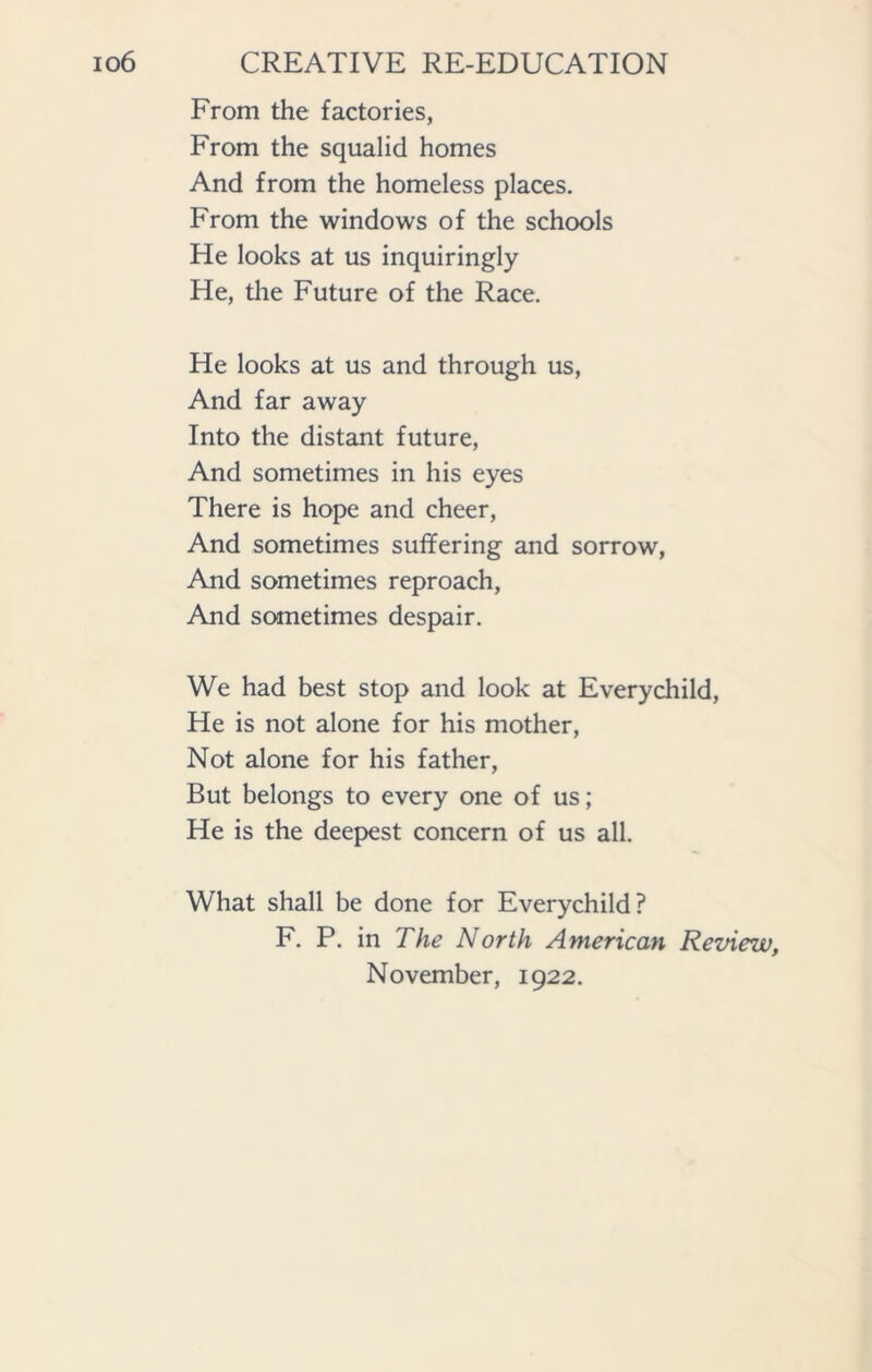 From the factories, From the squalid homes And from the homeless places. From the windows of the schools He looks at us inquiringly He, the Future of the Race. He looks at us and through us, And far away Into the distant future, And sometimes in his eyes There is hope and cheer, And sometimes suffering and sorrow, And sometimes reproach, And sometimes despair. We had best stop and look at Everychild, He is not alone for his mother, Not alone for his father, But belongs to every one of us; He is the deepest concern of us all. What shall be done for Everychild? F. P. in The North American Review, November, 1922.