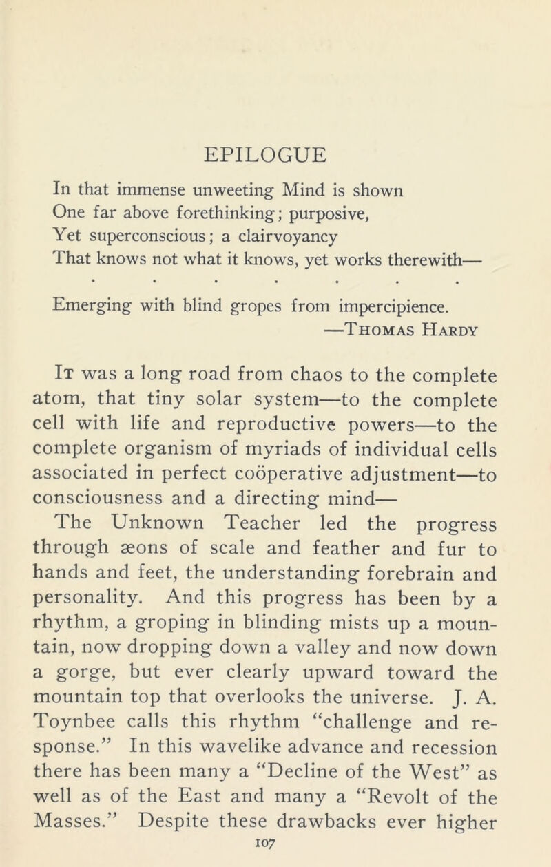 EPILOGUE In that immense unweeting Mind is shown One far above forethinking; purposive, Yet superconscious; a clairvoyancy That knows not what it knows, yet works therewith— • • • • • • • Emerging with blind gropes from impercipience. —Thomas Hardy It was a long road from chaos to the complete atom, that tiny solar system—to the complete cell with life and reproductive powers—to the complete organism of myriads of individual cells associated in perfect cooperative adjustment—to consciousness and a directing mind— The Unknown Teacher led the progress through seons of scale and feather and fur to hands and feet, the understanding forebrain and personality. And this progress has been by a rhythm, a groping in blinding mists up a moun- tain, now dropping down a valley and now down a gorge, but ever clearly upward toward the mountain top that overlooks the universe. J. A. Toynbee calls this rhythm “challenge and re- sponse.” In this wavelike advance and recession there has been many a “Decline of the West” as well as of the East and many a “Revolt of the Masses.” Despite these drawbacks ever higher