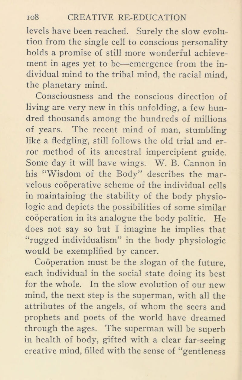 levels have been reached. Surely the slow evolu- tion from the single cell to conscious personality holds a promise of still more wonderful achieve- ment in ages yet to be—emergence from the in- dividual mind to the tribal mind, the racial mind, the planetary mind. Consciousness and the conscious direction of living are very new in this unfolding, a few hun- dred thousands among the hundreds of millions of years. The recent mind of man, stumbling like a fledgling, still follows the old trial and er- ror method of its ancestral impercipient guide. Some day it will have wings. W. B. Cannon in his “Wisdom of the Body” describes the mar- velous cooperative scheme of the individual cells in maintaining the stability of the body physio- logic and depicts the possibilities of some similar cooperation in its analogue the body politic. He does not say so but I imagine he implies that “rugged individualism” in the body physiologic would be exemplified by cancer. Cooperation must be the slogan of the future, each individual in the social state doing its best for the whole. In the slow evolution of our new mind, the next step is the superman, with all the attributes of the angels, of whom the seers and prophets and poets of the world have dreamed through the ages. The superman will be superb in health of body, gifted with a clear far-seeing creative mind, filled with the sense of “gentleness