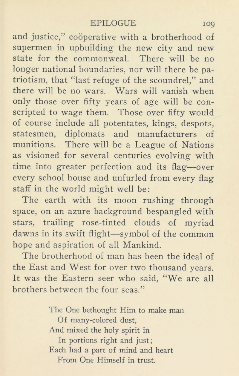 and justice/’ cooperative with a brotherhood of supermen in upbuilding the new city and new state for the commonweal. There will be no longer national boundaries, nor will there be pa- triotism, that “last refuge of the scoundrel,” and there will be no wars. Wars will vanish when only those over fifty years of age will be con- scripted to wage them. Those over fifty would of course include all potentates, kings, despots, statesmen, diplomats and manufacturers of munitions. There will be a League of Nations as visioned for several centuries evolving with time into greater perfection and its flag—over every school house and unfurled from every flag staff in the world might well be: The earth with its moon rushing through space, on an azure background bespangled with stars, trailing rose-tinted clouds of myriad dawns in its swift flight—symbol of the common hope and aspiration of all Mankind. The brotherhood of man has been the ideal of the East and West for over two thousand years. It was the Eastern seer who said, “We are all brothers between the four seas.” The One bethought Him to make man Of many-colored dust, And mixed the holy spirit in In portions right and just; Each had a part of mind and heart From One Himself in trust.