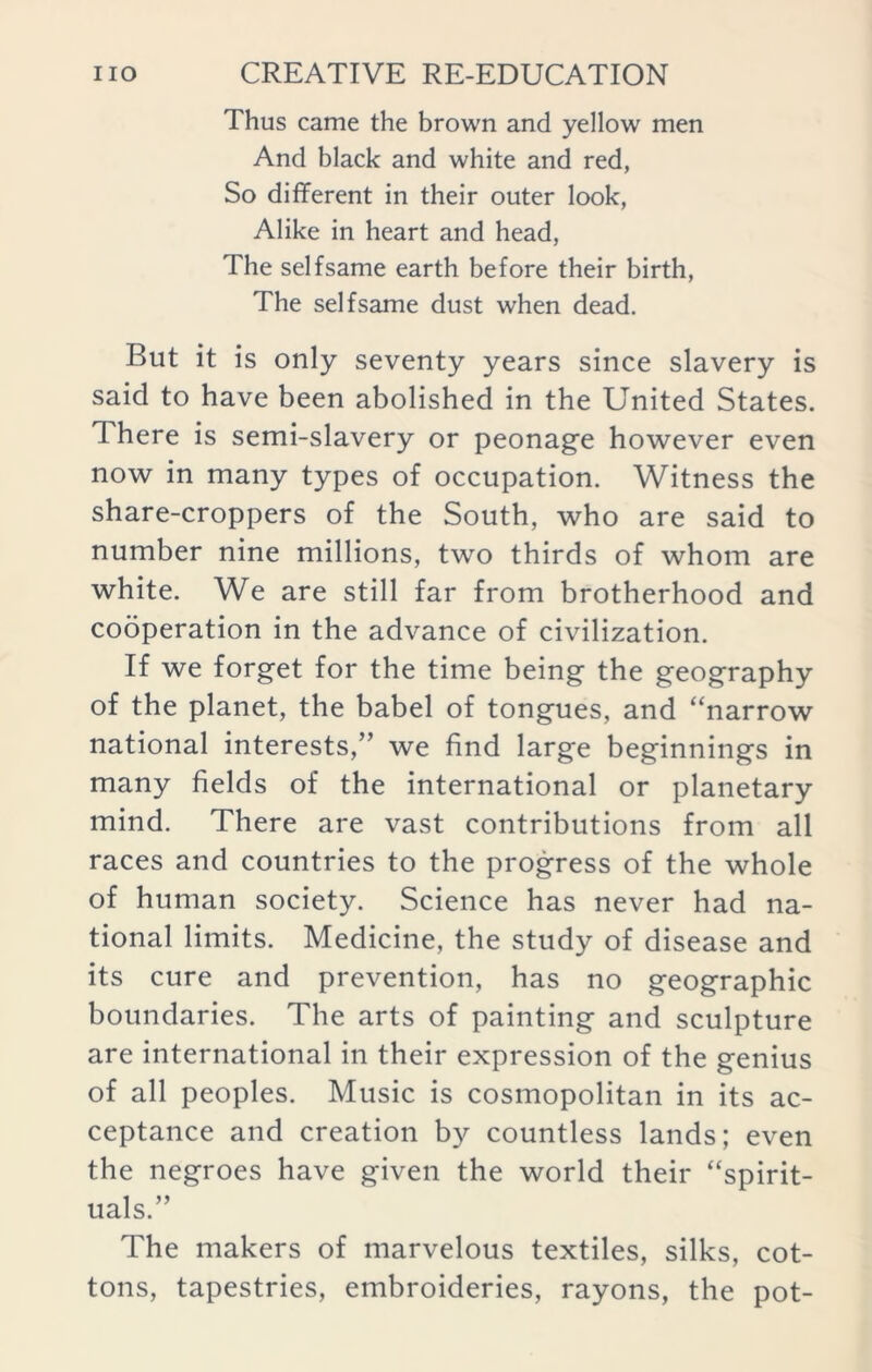 Thus came the brown and yellow men And black and white and red, So different in their outer look, Alike in heart and head, The selfsame earth before their birth, The selfsame dust when dead. But it is only seventy years since slavery is said to have been abolished in the United States. 1 here is semi-slavery or peonage however even now in many types of occupation. Witness the share-croppers of the South, who are said to number nine millions, two thirds of whom are white. We are still far from brotherhood and cooperation in the advance of civilization. If we forget for the time being the geography of the planet, the babel of tongues, and “narrow national interests,” we find large beginnings in many fields of the international or planetary mind. There are vast contributions from all races and countries to the progress of the whole of human society. Science has never had na- tional limits. Medicine, the study of disease and its cure and prevention, has no geographic boundaries. The arts of painting and sculpture are international in their expression of the genius of all peoples. Music is cosmopolitan in its ac- ceptance and creation by countless lands; even the negroes have given the world their “spirit- uals.” The makers of marvelous textiles, silks, cot- tons, tapestries, embroideries, rayons, the pot-