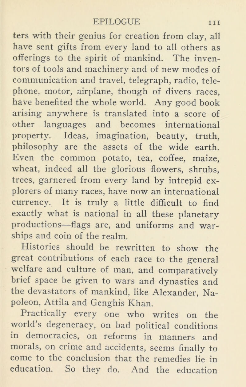 ters with their genius for creation from clay, all have sent gifts from every land to all others as offerings to the spirit of mankind. The inven- tors of tools and machinery and of new modes of communication and travel, telegraph, radio, tele- phone, motor, airplane, though of divers races, have benefited the whole world. Any good book arising anywhere is translated into a score of other languages and becomes international property. Ideas, imagination, beauty, truth, philosophy are the assets of the wide earth. Even the common potato, tea, coffee, maize, wheat, indeed all the glorious flowers, shrubs, trees, garnered from every land by intrepid ex- plorers of many races, have now an international currency. It is truly a little difficult to find exactly what is national in all these planetary productions—flags are, and uniforms and war- ships and coin of the realm. Histories should be rewritten to show the great contributions of each race to the general welfare and culture of man, and comparatively brief space be given to wars and dynasties and the devastators of mankind, like Alexander, Na- poleon, Attila and Genghis Khan. Practically every one who writes on the world’s degeneracy, on bad political conditions in democracies, on reforms in manners and morals, on crime and accidents, seems finally to come to the conclusion that the remedies lie in education. So they do. And the education