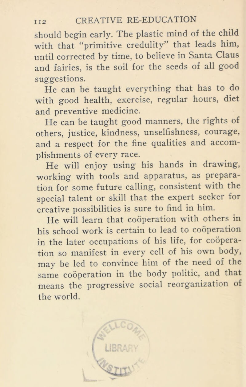 should begin early. The plastic mind of the child with that “primitive credulity” that leads him, until corrected by time, to believe in Santa Claus and fairies, is the soil for the seeds of all good suggestions. He can be taught everything that has to do with good health, exercise, regular hours, diet and preventive medicine. He can be taught good manners, the rights of others, justice, kindness, unselfishness, courage, and a respect for the fine qualities and accom- plishments of every race. He will enjoy using his hands in drawing, working with tools and apparatus, as prepara- tion for some future calling, consistent with the special talent or skill that the expert seeker for creative possibilities is sure to find in him. He will learn that cooperation with others in his school work is certain to lead to cooperation in the later occupations of his life, for coopera- tion so manifest in every cell of his own body, may be led to convince him of the need of the same cooperation in the body politic, and that means the progressive social reorganization of the world.