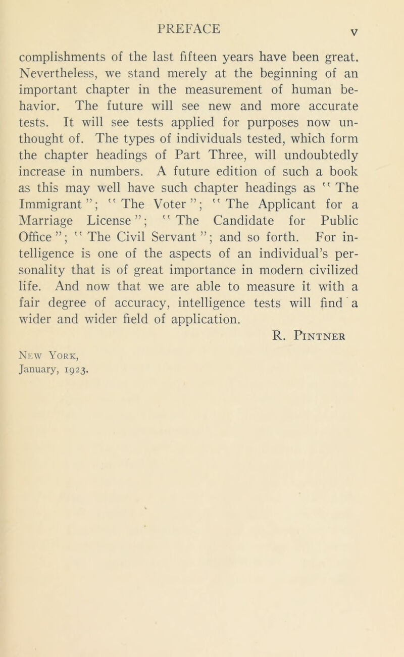 v complishments of the last fifteen years have been great. Nevertheless, we stand merely at the beginning of an important chapter in the measurement of human be- havior. The future will see new and more accurate tests. It will see tests applied for purposes now un- thought of. The types of individuals tested, which form the chapter headings of Part Three, will undoubtedly increase in numbers. A future edition of such a book as this may well have such chapter headings as  The Immigrant”; The Voter”; The Applicant for a Marriage License”; The Candidate for Public Office”;  The Civil Servant”; and so forth. For in- telligence is one of the aspects of an individual’s per- sonality that is of great importance in modern civilized life. And now that we are able to measure it with a fair degree of accuracy, intelligence tests will find a wider and wider field of application. R. PlNTNER New York, January, 1923.