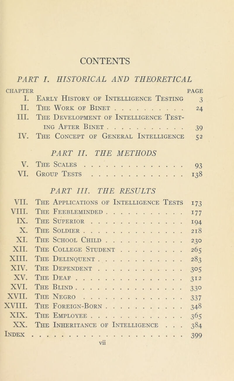 CONTENTS PART I. HISTORICAL AND THEORETICAL CHAPTER PAGE I. Early History of Intelligence Testing 3 II. The Work of Binet 24 III. The Development of Intelligence Test- ing After Binet 39 IV. The Concept of General Intelligence 52 PART II. THE METHODS V. The Scales 93 VI. Group Tests 138 PART III. THE RESULTS VII. The Applications of Intelligence Tests 173 VIII. The Feebleminded 177 IX. The Superior 194 X. The Soldier 218 XI. The School Child 230 XII. The College Student 265 XIII. The Delinquent 283 XIV. The Dependent 305 XV. The Deaf 312 XVI. The Blind 330 XVII. The Negro 337 XVIII. The Foreign-Born 348 XIX. The Employee 365 XX. The Inheritance of Intelligence . . . 384 Index 399